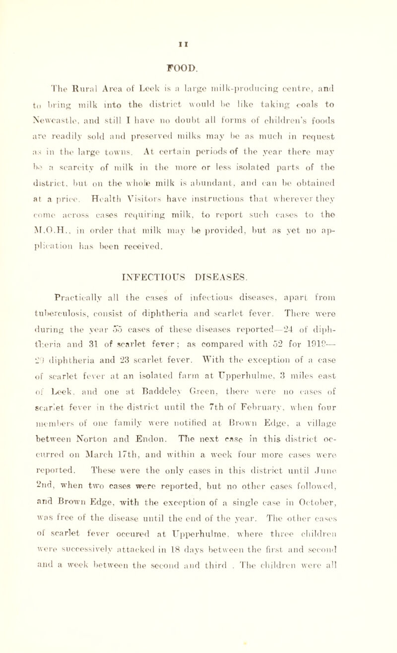 FOOD. The Rural Area of Leek is a large milk-producing centre, and to bring milk into the district would be like taking coals to Newcastle, and still I have no doubt all forms of children’s foods are readily sold and preserved milks may be as much in request as in the large towns. At certain periods of the year there may be a scarcity of milk in the more or less isolated parts of the district, but on the wholie milk is abundant, and can be obtained at a price. Health Visitors have instructions that wherever they come across cases requiring milk, to report such cases to the M.O.H.. in order that milk may be provided, but as yet no ap¬ plication has been received. INFECTIOUS DISEASES. Pr actically all the eases of infectious diseases, apart from tuberculosis, consist of diphtheria and scarlet fever. There were during the year 55 cases of these diseases reported—24 of diph¬ theria and 31 of scarlet fever; as compared with 52 for 1919— 20 diphtheria and 23 scarlet fever. With the exception of a ease of scarlet fever at an isolated farm at Upperhulme, 3 miles east of Leek, and one at Baddeley Green, there were no cases of scarlet fever in the district until the 7th of February, when four members of one family were notified at Brown Edge, a village between Norton and Endon. The next case in this district oc¬ curred on March 17th, and within a week four more eases were reported. These were the only eases in this district until June 2nd, when two cases were reported, but no other cases followed, and Brown Edge, with the exception of a single case in October, was free of the disease until the end of the year. The other cases ol scarlet fever occurred at LTpperhulme, where three children were successively attacked in 18 days between the1 first and second and a week between the second and third . The children were all