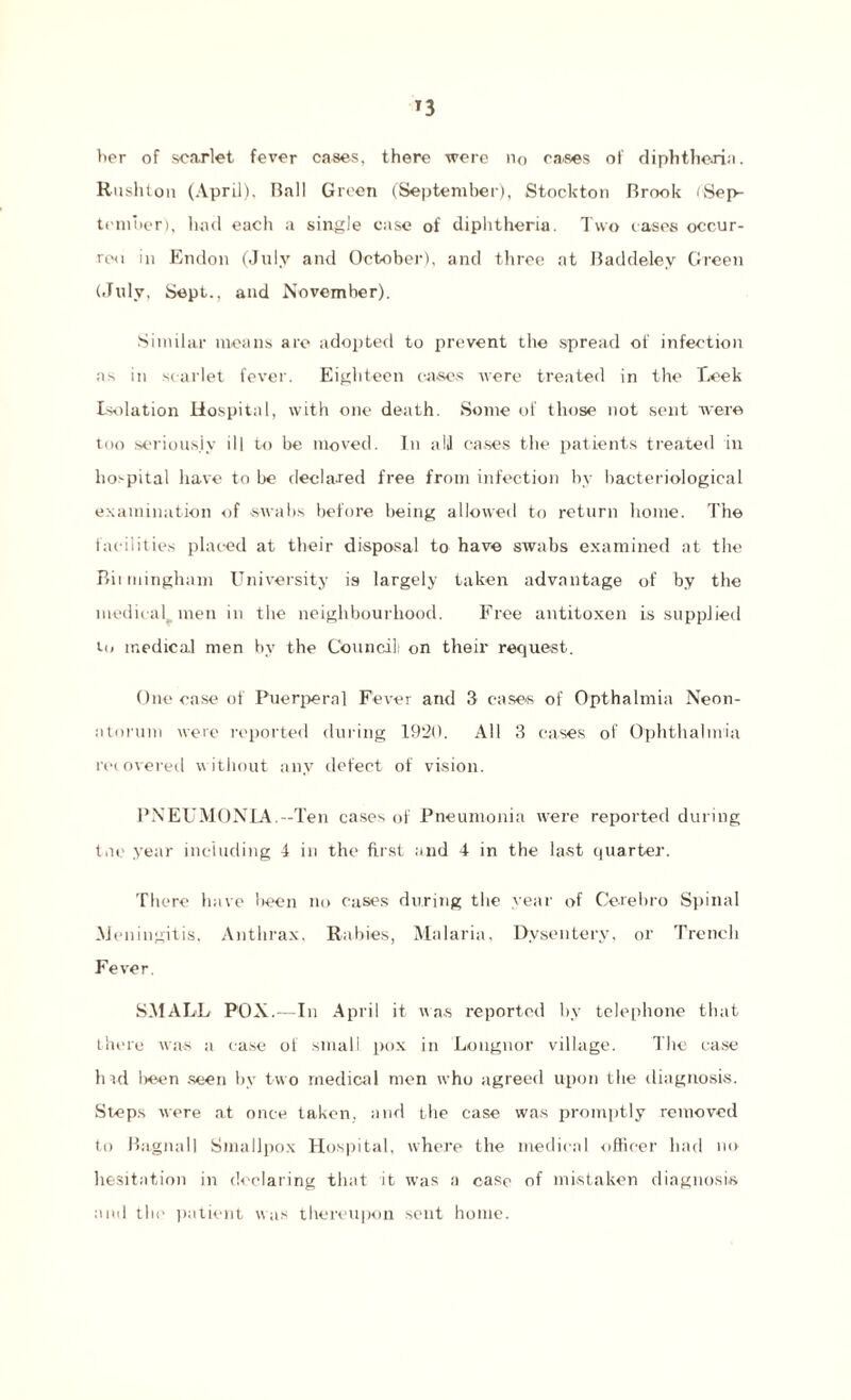 *3 tier of scarlet fever cases, there were no cases of diphtheria. Rushton (April). Ball Green (September), Stockton Brook (Sep¬ tember), had each a single case of diphtheria. Two cases occur¬ red in Endon (July and October), and three at Baddeley Green (July, Sept., and November). Similar means are adopted to prevent the spread of infection as in scarlet fever. Eighteen cases were treated in the T.eek Isolation Hospital, with one death. Some of those not sent were too seriously ill to be moved. In all cases the patients treated in hospital have to be declared free from infection by bacteriological examination of swabs before being allowed to return home. The facilities placed at their disposal to have swabs examined at the Biimingham University is largely taken advantage of by the medical men in the neighbourhood. Free antitoxen is supplied Co medical men by the Council; on their request. One case of Puerperal Fever arid 3 cases of Opthalmia Neon¬ atorum were reported during 1920. All 3 cases of Ophthalmia recovered without any defect of vision. PNEUMONIA.—Ten cases of Pneumonia were reported during tne year including 4 in the first and 4 in the last quarter. There have been no cases during the year of Cerebro Spinal Meningitis, Anthrax, Rabies, Malaria, Dysentery, or Trench Fever. SMALL POX.-—In April it nos reported by telephone that there was si case of small pox in Longnor village. The case hid been seen by two medical men who agreed upon the diagnosis. Steps were at once taken, and the case was promptly removed to Bagnall Smallpox Hospital, where the medical officer had no hesitation in declaring that it was a case of mistaken diagnosis and tli<' patient was thereupon sent home.