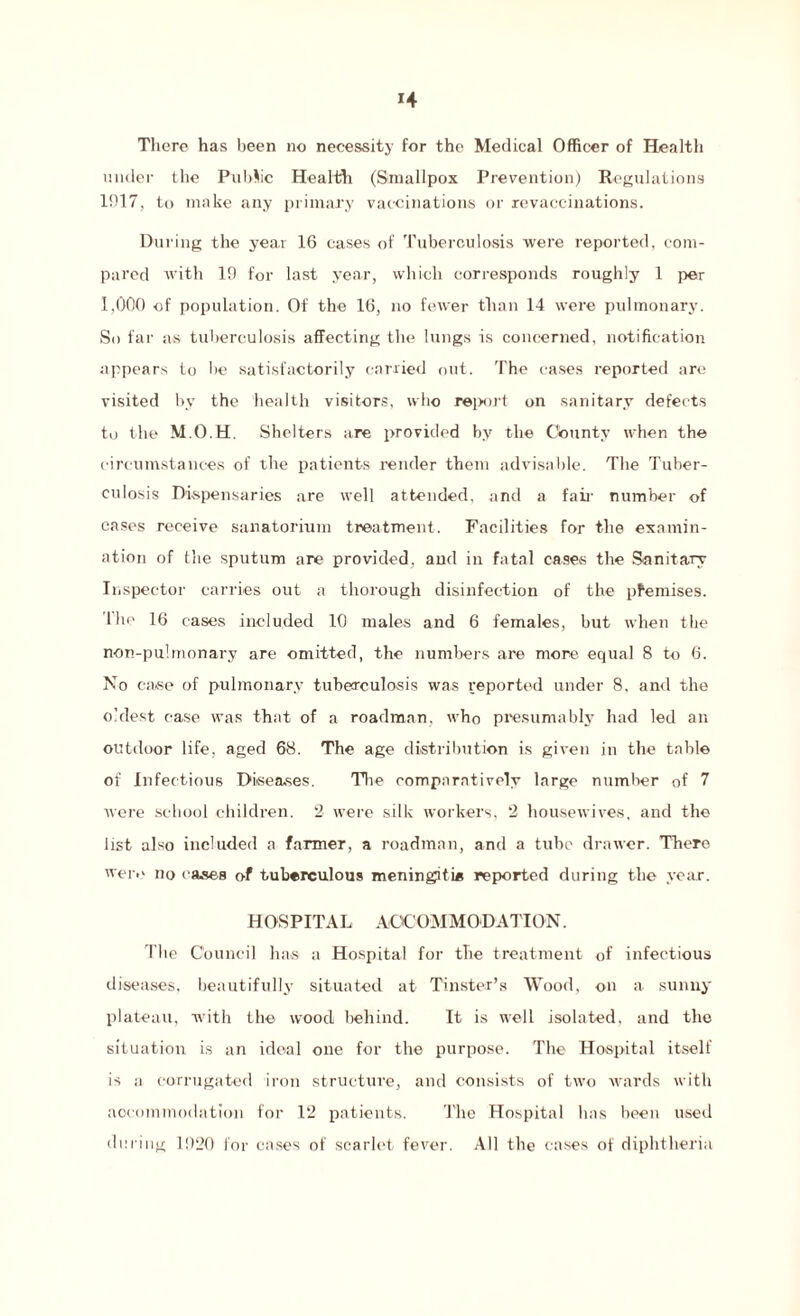 There has been no necessity for the Medical Officer of Health under the Public Health (Smallpox Prevention) Regulations 1017, to make any primary vaccinations or revaccinations. During the year 16 cases of Tuberculosis were reported, com¬ pared with 19 for last year, which corresponds roughly 1 per 1,000 of population. Of the 16, no fewer than 14 were pulmonary. So far as tuberculosis affecting the lungs is concerned, notification appears to lie satisfactorily carried out. The cases reported are visited by the health visitors, who report on sanitary defects to the M.O.H. Shelters are provided by the County when the circumstances of the patients render them advisable. The Tuber¬ culosis Dispensaries are well attended, and a fail' number of cases receive sanatorium treatment. Facilities for the examin¬ ation of the sputum are provided, and in fatal cases the Sanitary Inspector carries out a thorough disinfection of the pfemises. I he 16 cases included 10 males and 6 females, but when the non-pulmonary are omitted, the numbers are more equal 8 to 6. No case of pulmonary tuberculosis was reported under 8, and the oldest case was that of a roadman, who presumably had led an outdoor life, aged 68. The age distribution is given in the table of Infectious Diseases. The comparatively large number of 7 were school children. 2 were silk workers, 2 housewives, and the list also included a farmer, a roadman, and a tube drawer. There were no cases of tuberculous meningitis reported during the year. HOSPITAL ACCOMMODATION. The Council has a Hospital for the treatment of infectious diseases, beautifully situated at Tinster’s Wood, on a sunny plateau, wdth the wood behind. It is well isolated, and the situation is an ideal one for the purpose. The Hospital itself is a corrugated iron structure, and consists of two wards with accommodation for 12 patients. The Hospital has been used during 1920 for cases of scarlet fever. All the cases of diphtheria