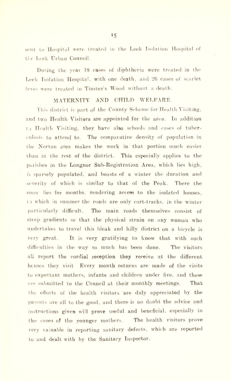 sent to Hospital were treated in the Leek Isolation Hospital of ti e Leek Urban Council. During the year 18 cases of diphtheria were treated in the Leek Isolation Hospital, with one death, and 26 cases of scarlet fevei were treated in Tinster's Wood without a death. MATERNITY AND CHILD WELFARE. This district is part of the County Scheme for Health Visiting, and two Health Visitors are appointed for the area. In addition ta Health Visiting, they have also schools and cases of tuber¬ culosis to attend to. The comparative density of population in the Norton area makes the work in that portion much easier than in the rest of the district. This especially applies to the parishes in the Longnor Sub-Registration Area, which lies high, is sparsely populated, and boasts of a winter the duration and severity of which is similar to that of the Peak. There the snow lies for months, rendering access to the isolated houses, ta which in summer the roads are only cart-tracks, in the winter particularly difficult. The main roads themselves consist of steep gradients so that the physical strain on any woman who undertakes to travel this bleak and hilly district on a bicycle is very great. It is very gratifying to know that with such difficulties in the way so much has been done. The visitors all report the cordial reception they receive at the different houses they visit Every month returns are made of the visits to expectant mothers, infants and children under five, and these are submitted to the Council at their monthly meetings. That the efforts of the health visitors are duly appreciated by the parents are all to the good, and there is no doubt the advice and instructions given will prove useful and beneficial, especially in the cases of the younger mothers. The health visitors prove very valuable in reporting sanitary defects, which are reported to and dealt with by the Sanitary Inspector.