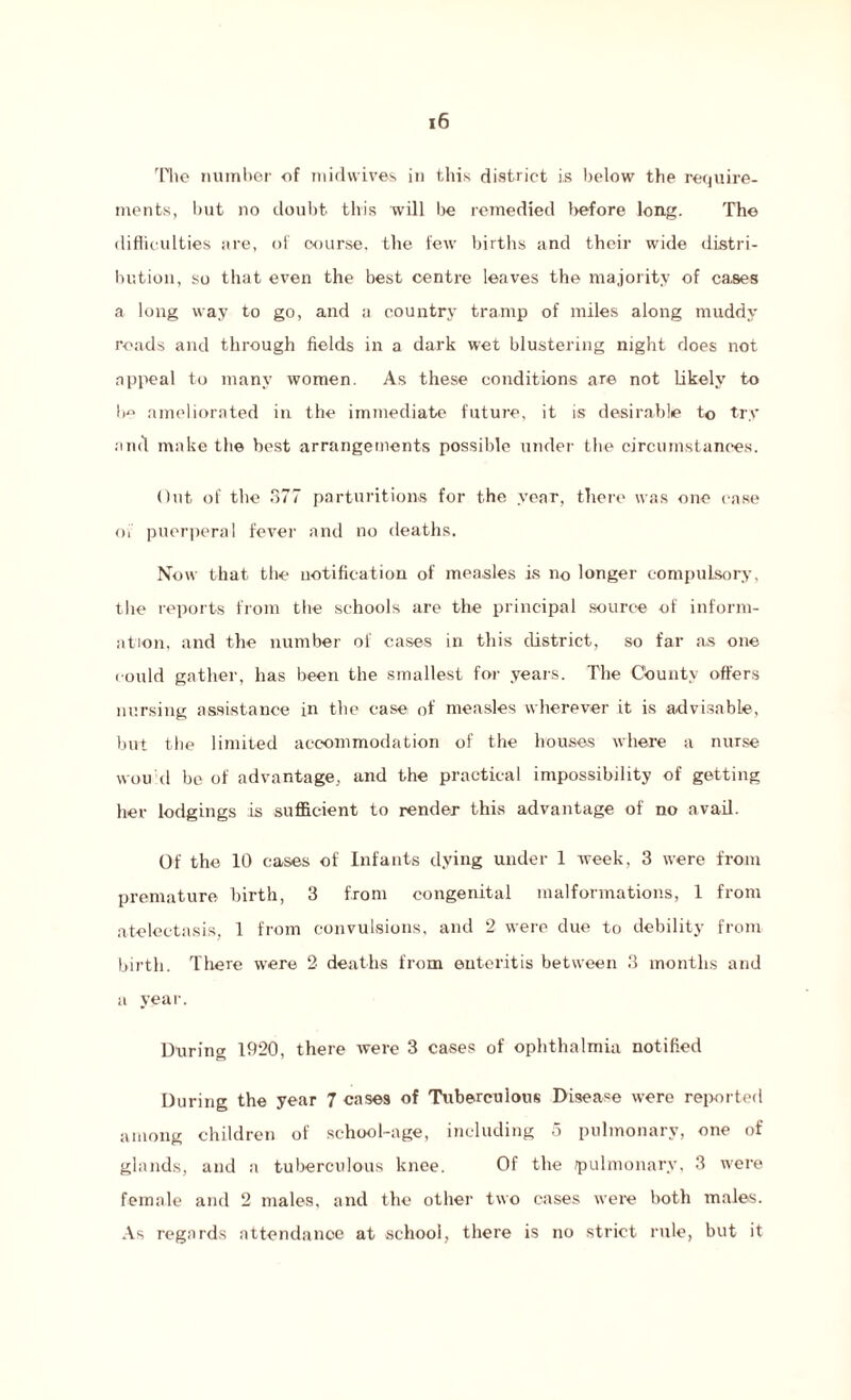 The number of midwives in this district is below the require¬ ments, hut no doubt this will be remedied before long. The difhculties are, of course, the few births and their wide distri¬ bution, so that even the best centre leaves the majority of cases a long way to go, and a country tramp of miles along muddy roads and through fields in a dark wet blustering night does not appeal to many women. As these conditions are not likely to be ameliorated in the immediate future, it is desirable to try and make the best arrangements possible under the circumstances. Out of the 377 parturitions for the year, there was one case ov puerperal fever and no deaths. Now that the notification of measles is no longer compulsory, the reports from the schools are the principal source of inform¬ ation, and the number of cases in this district, so far as one could gather, has been the smallest for years. The County offers nursing assistance in the case of measles wherever it is advisable, but the limited accommodation of the houses where a nurse won cl be of advantage, and the practical impossibility of getting her lodgings is sufficient to render this advantage of no avail. Of the 10 cases of Infants dying under 1 week, 3 were from premature birth, 3 from congenital malformations, 1 from atelectasis, 1 from convulsions, and 2 were due to debility from birth. There were 2 deaths from enteritis between 3 months and a year. During 1920, there were 3 cases of ophthalmia notified During the year 7 cases of Tuberculous Disease were reported among children of school-age, including o pulmonary, one of glands, and a tuberculous knee. Of the pulmonary, 3 were female and 2 males, and the other two cases were both males. As regards attendance at school, there is no strict rule, but it