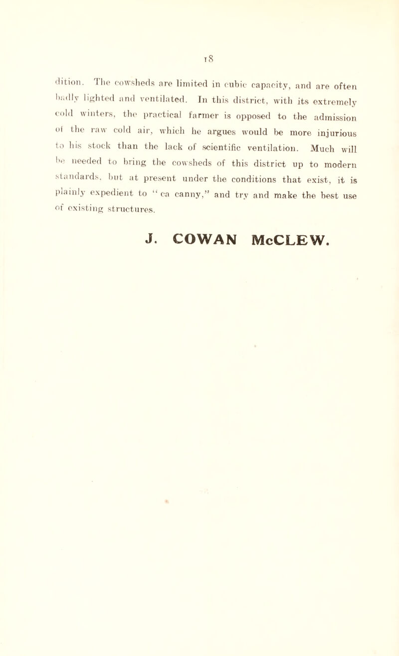 t8 clition. J lie cowsheds are limited in cubic capacity, and are often badly lighted and ventilated. In this district, with its extremely cold winters, the practical farmer is opposed to the admission oi the raw cold air, which he argues would be more injurious to his stock than the lack ol scientific ventilation. Much will he needed to bring the cowsheds of this district up to modern standards, but at present under the conditions that exist, it is plainly expedient to “ ca canny,” and try and make the best use of existing structures. J. COWAN McCLEW.