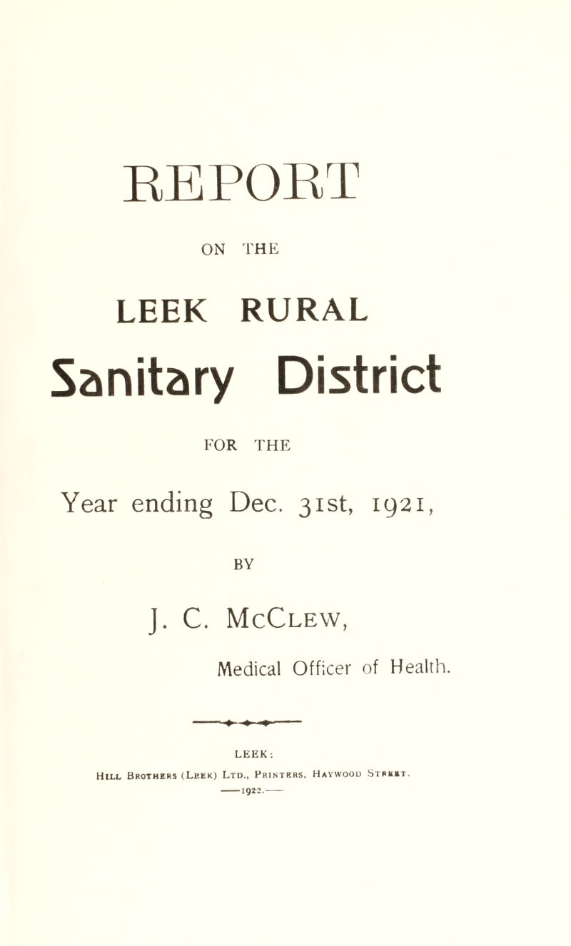 REPORT ON THE LEEK RURAL Sanitary District FOR THE Year ending Dec. 31st, 1921, BY J. C. McClew, Medical Officer of Health. ♦ LEEK: Hill Brothers (Leek) Ltd., Printers, Haywood Street. -1922.-