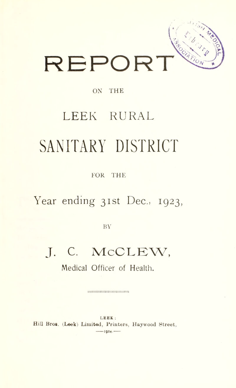 ON THE LEEK RURAL SANITARY DISTRICT FOR THE Year ending 31st Dec., 1923, BY J. C. McCLEW, Medical Officer of Health. 1111111111111111111111111111111 LHEK : HiLl Bros. (Leek) Limited, Printers, Haywood street. —1924.—