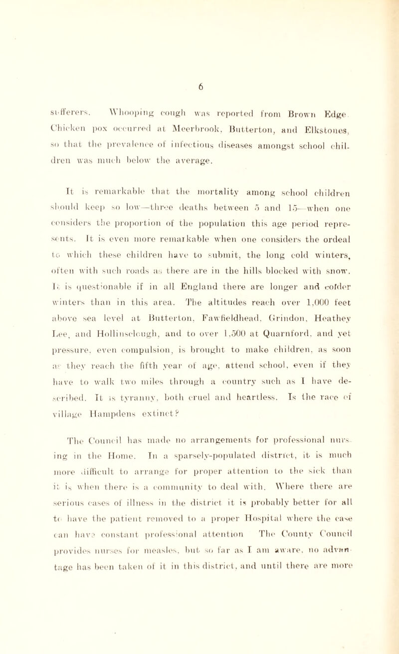 sufferers. Whooping cough was reported from Brown Edge Chicken pox occurred at Meerhrook, Butterton, and Elks to lies, so that the prevalence of infectious diseases amongst school chil¬ dren was much below the average. It is remarkable that the mortality among school children should keep so low—three deaths between 5 and 15— when one considers the proportion of the population this age period repre¬ sents. Tt is even more remaikable when one considers the ordeal tc. which these children have to submit, the long cold winters, often with such roads as there are in the hills blocked with snow. 1. is questionable if in all England there are longer and colder winters than in this area. The altitudes reach over 1.000 feet above sea level at Butterton, Fawfieldhead. Grind-on, Heathev Lee, and Hollinselough, and to over 1,500 at Quarnford. and yet pressure, even compulsion, is brought to make children, as soon ai they reach the fifth year ot age, attend school, even if they have to walk two miles through a country such as 1 have de¬ scribed. It is tyranny, both cruel and heartless. Is the race of village Hampdens extinct? 'Plie Council has made no arrangements for professional nurs¬ ing in the Home. In a sparsely-populated district, it is much more difficult to arrange for proper attention to the sick than it is when there is a community to deal with. Where there are serious cases of illness in the district it is probably better for all t< have the patient removed to a proper Hospital where the case can have constant professional attention The County Council provides nurses for measles, hut si/ far as T am aware, no advan¬ tage has been taken of it in this district, and until there are more