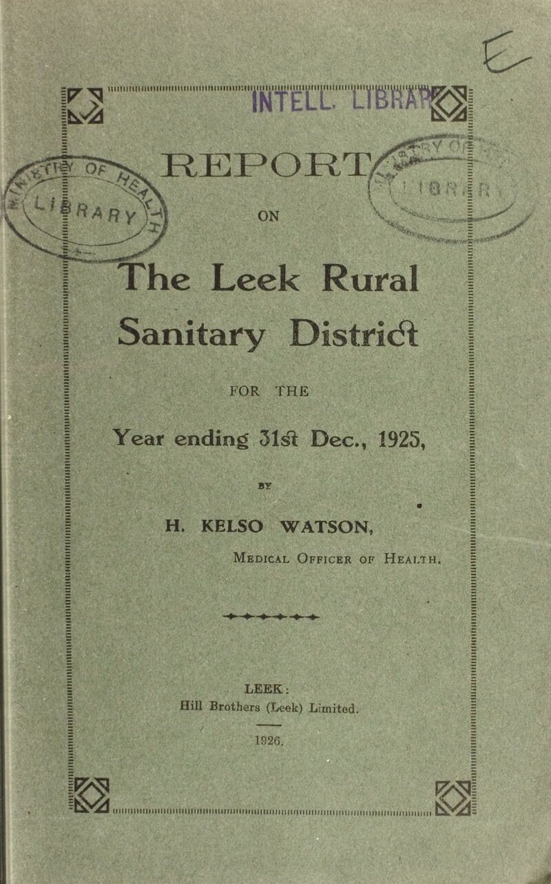 INTELL. LIBRA^I □ k ft A R yf- ON !>: t a n ,| r Hi 'v,.'iv X . The Leek Rural Sanitary District FOR THE Year ending 31sl; Dec., 1925, BY H. KELSO WATSON, Medical Officer of Health. LEEK: Hill Brothers (Leek) Limited. /  1926. |&2I ^ HP