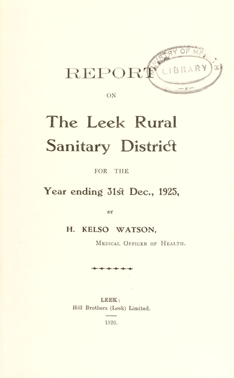 REPOR ON The Leek Rural Sanitary District FOR THE Year ending 31^1 Dec., 1925, H. KELSO WATSON, Medical Officer of Health. LEEK: Hill Brothers (Leek) Limited. 1926.