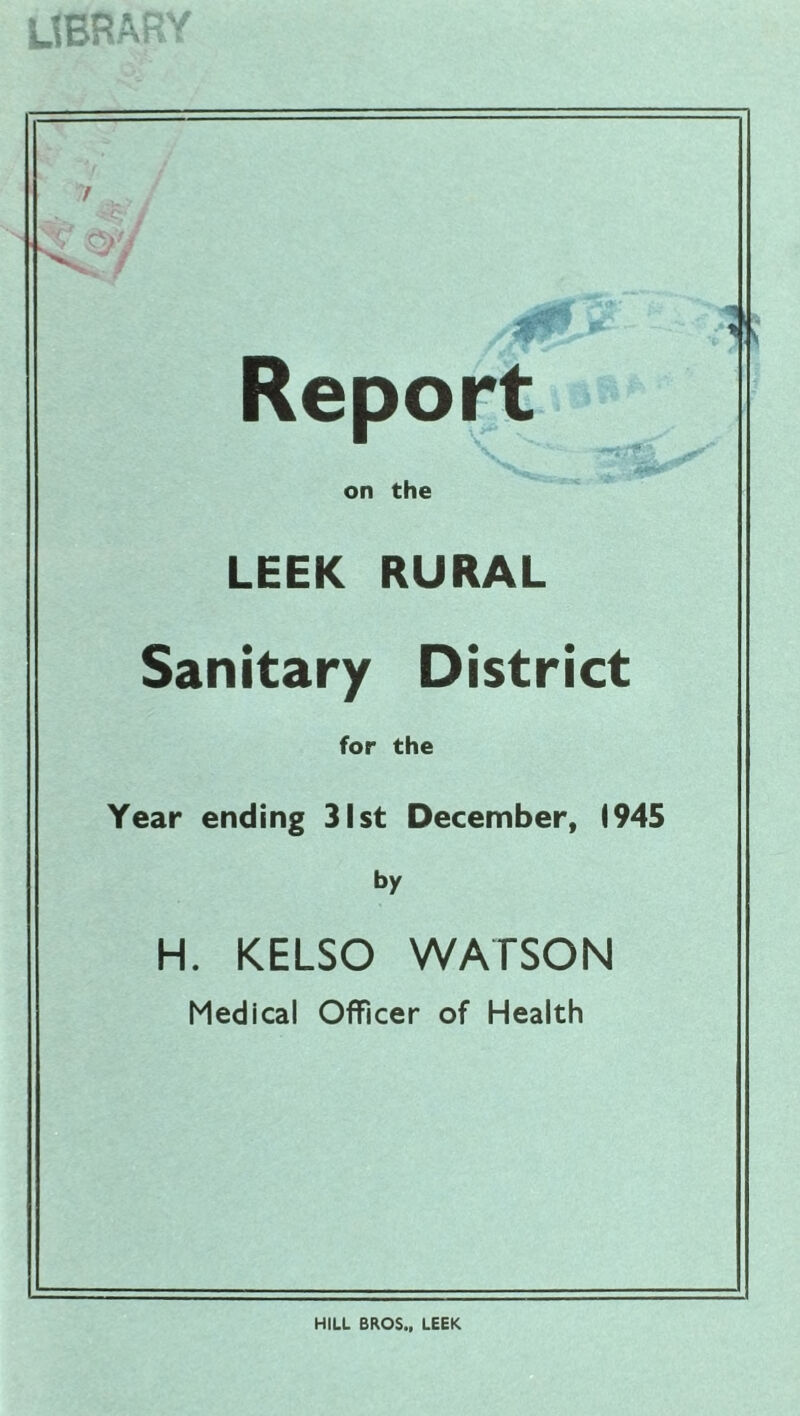 library / Report on the LEEK RURAL Sanitary District for the Year ending 31st December, 1945 by H. KELSO WATSON Medical Officer of Health HILL BROS., LEEK