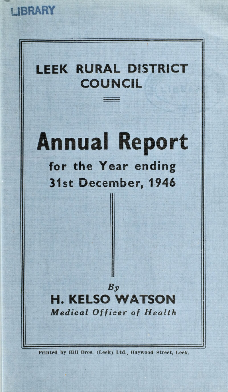 library LEEK RURAL DISTRICT COUNCIL Annual Report for the Year ending 31st December, 1946 By H. KELSO WATSON Medical Officer of Health Printed by Hill Bros. (Leek) Ltd., Haywood Street, Leek.