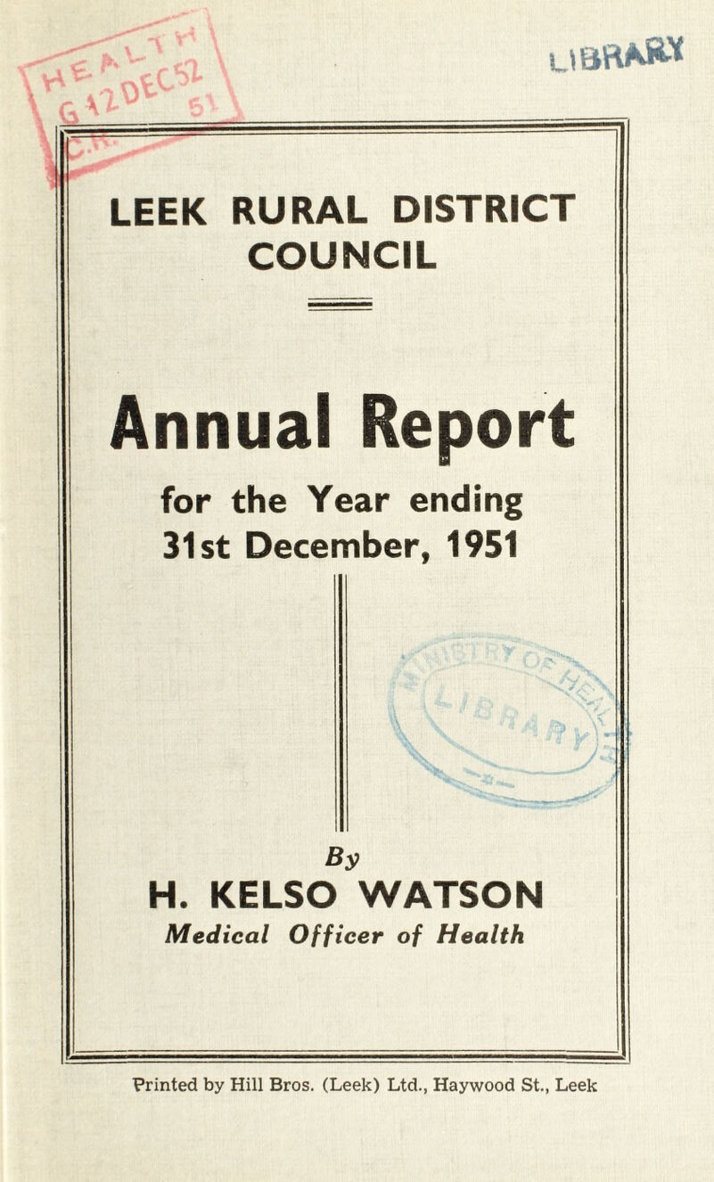 LIBRA** LEEK RURAL DISTRICT COUNCIL Annual Report for the Year ending 31st December, 1951 By H. KELSO WATSON Medical Officer of Health Printed by Hill Bros. (Leek) Ltd., Haywood St., Leek