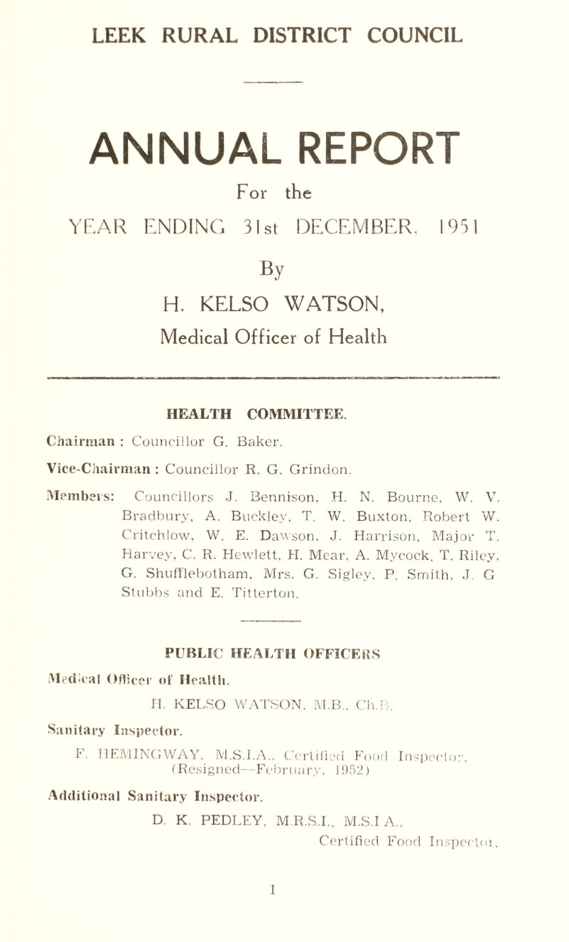 LEEK RURAL DISTRICT COUNCIL ANNUAL REPORT For the YEAR ENDING 31st DECEMBER, 1951 By H. KELSO WATSON, Medical Officer of Health HEALTH COMMITTEE. Chairman : Councillor G. Baker. Vice-Chairman : Councillor R. G. Grindon. Members: Councillors J. Bennison. H. N. Bourne. W. V. Bradbury, A. Buckley, T. W. Buxton. Robert W. Critchlow. W. E. Dawson. J. Harrison, Major T. Harvey, C. R. Hewlett. H. Mear. A. Mycock. T. Riley, G. Shufflebotham, Mrs. G. Sigley. P. Smith, J. G Stubbs and E. Titterton. PUBLIC HEALTH OFFICERS Medical Officer of Health. H. KELSO WATSON. M.B.. Cli.B. Sanitary Inspector. F. HEMINGWAY. M.S.I.A., Certified Food Inspector. (Resigned—Fcbruary, 1952) Additional Sanitary Inspector. D. K. PEDLEY, M.R.S.I., M.S.I A., Certified Food Inspected.