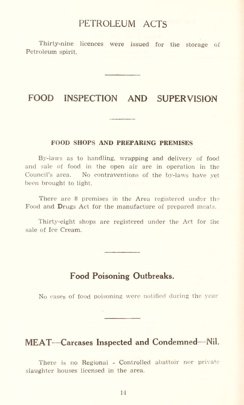 PETROLEUM ACTS Thirty-nine licences were issued for the storage of Petroleum spirit. FOOD INSPECTION AND SUPERVISION FOOD SHOPS AND PREPARING PREMISES By-laws as to handling, wrapping and delivery of food and sale of food in the open air are in operation in the Council’s area. No contraventions of the by-laws have yet been brought to light. There are 8 premises in the Area registered under the Food and Drugs Act for the manufacture of prepared meats. Thirty-eight shops are registered under the Act for the sale of Ice Cream. Food Poisoning Outbreaks. No cases of food poisoning were notified during the year MEAT—Carcases Inspected and Condemned—Nil. There is no Regional - Controlled abattoir nor private slaughter houses licensed in the area.