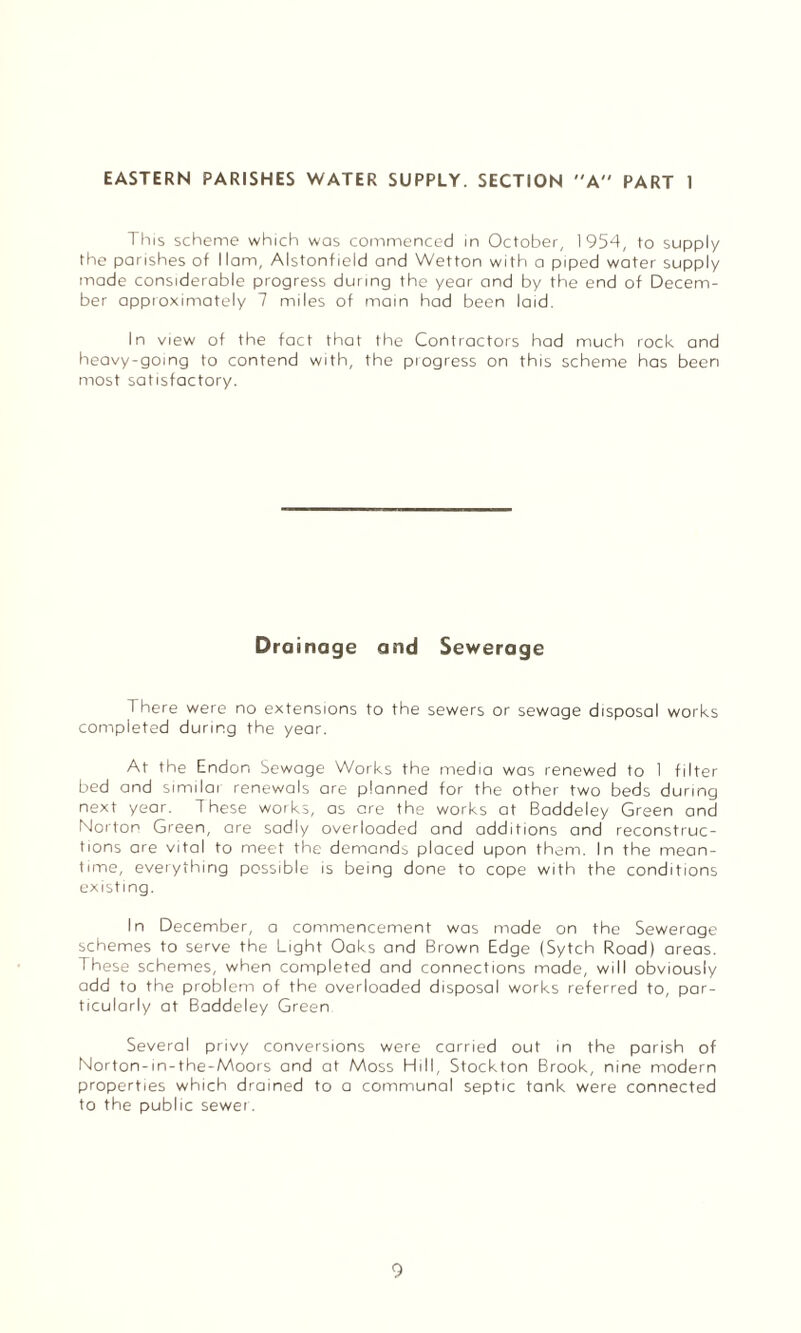 EASTERN PARISHES WATER SUPPLY. SECTION A PART 1 This scheme which was commenced in October, 1954, to supply the parishes of Ham, Alstonfield and Wetton with a piped water supply made considerable progress during the year and by the end of Decem¬ ber approximately 7 miles of main had been laid. In view of the fact that the Contractors had much rock and heavy-going to contend with, the progress on this scheme has been most satisfactory. Drainage and Sewerage There were no extensions to the sewers or sewage disposal works completed during the year. At the Endon Sewage Works the media was renewed to 1 filter bed and similar renewals are planned for the other two beds during next year. These works, as are the works at Baddeley Green and Norton Green, are sadly overloaded and additions and reconstruc¬ tions are vital to meet the demands placed upon them. In the mean¬ time, everything possible is being done to cope with the conditions existing. In December, a commencement was made on the Sewerage schemes to serve the Light Oaks and Brown Edge (Sytch Road) areas. These schemes, when completed and connections made, will obviously add to the problem of the overloaded disposal works referred to, par¬ ticularly at Baddeley Green Several privy conversions were carried out in the parish of Norton-in-the-Moors and at Moss Hill, Stockton Brook, nine modern properties which drained to a communal septic tank were connected to the public sewer.