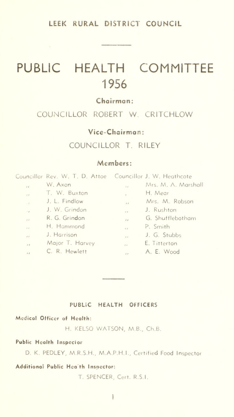 LEEK RURAL DISTRICT COUNCIL PUBLIC HEALTH COMMITTEE 1956 Chairman: COUNCILLOR ROBERT W. CRITCHLOW Vice-Chairman: COUNCILLOR T. RILEY Members: Councillor Rev. W. T. D. Attoe ,, W. Axon T. W. Buxton J. L. Findlow J. W. Grindon ,, R. G. Grindon H. Hammond ,, J. Harrison ,, Major F. Harvey ,, C. R. Hewlett Councillor J. W. Heathcote ,, Mrs. M. A. Marshall , H. Mear ,, Mrs. M. Robson ,, J. Rushton ,, G. Shufflebotham ,, P. Smith ,, J. G. Stubbs ,, E. Titterton A. E. Wood PUBLIC HEALTH OFFICERS Medical Officer of Health: H. KELSO WATSON, M.B., Ch.B. Public Health Inspector D. K. PEDLEY, M.R.S.H., M.A.P.H.I., Certified Food Inspector Additional! Public Hea th Inspector: T. SPENCER, Cert. R.S.I.