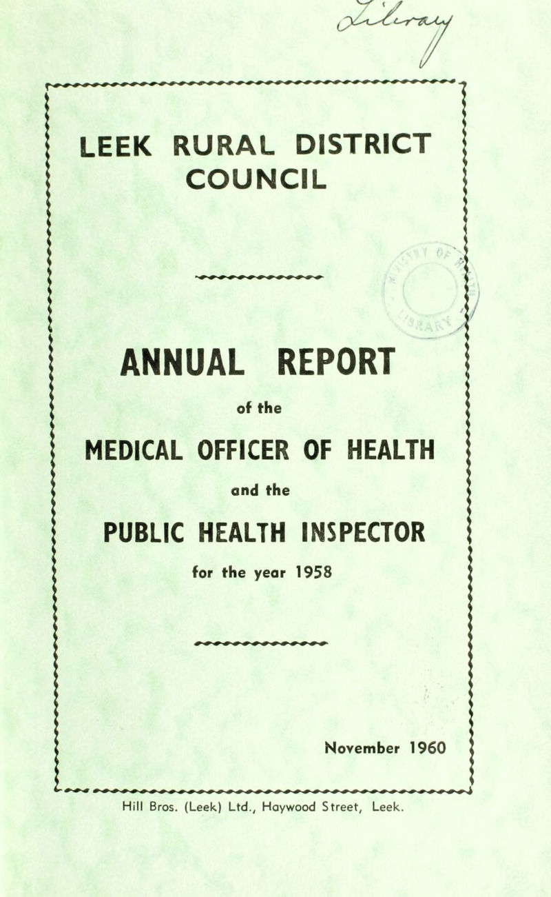LEEK RURAL DISTRICT COUNCIL ANNUAL REPORT of the MEDICAL OFFICER OF HEALTH and the PUBLIC HEALTH INSPECTOR for the year 1958 November 1960 Hill Bros. (Leek) Ltd., Haywood Street, Leek.