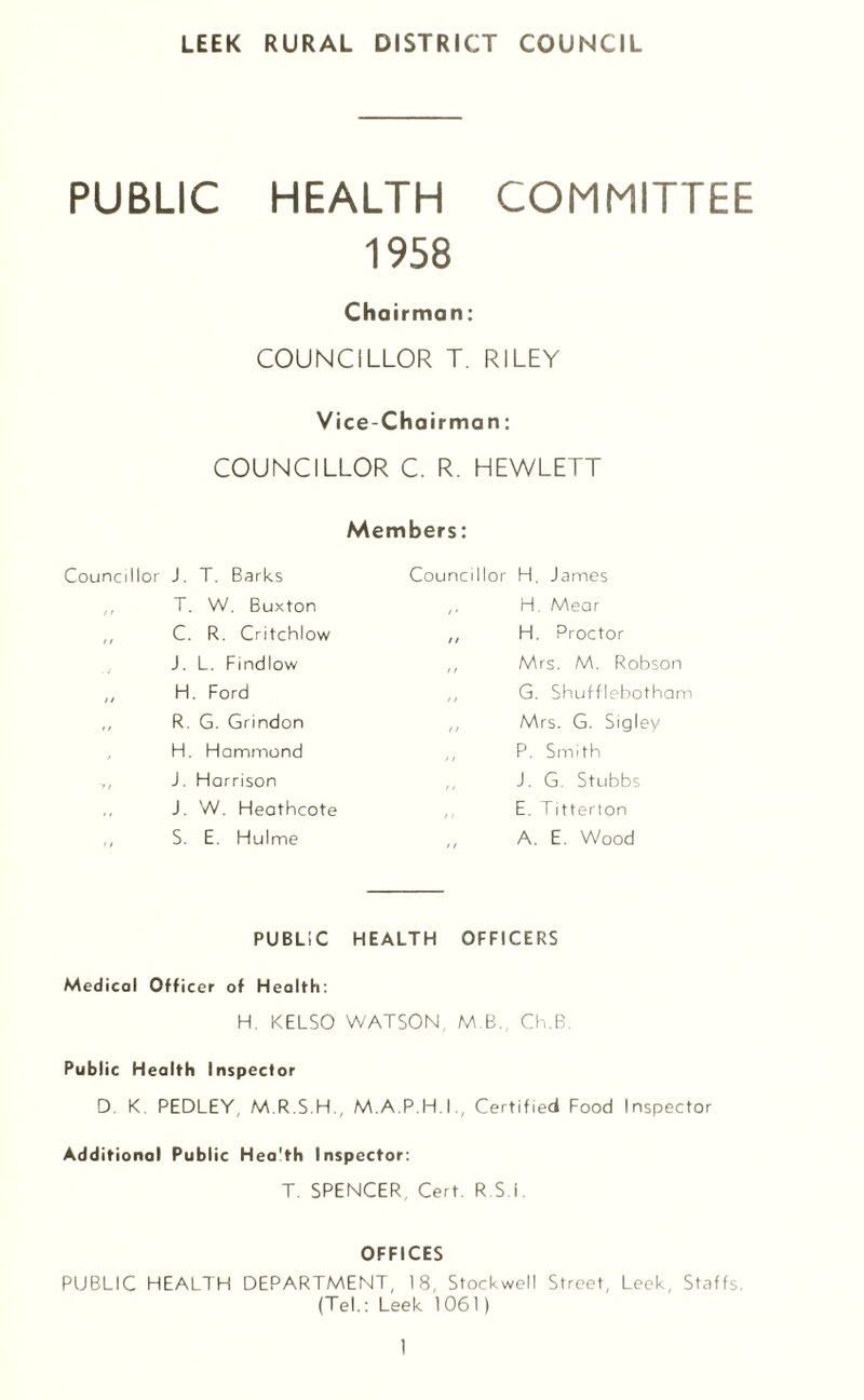 PUBLIC HEALTH COMMITTEE 1958 Chairman: COUNCILLOR T. RILEY Vice-Chairman: COUNCILLOR C. R. HEWLETT Members: Councillor J. T. Barks T. W. Buxton C. R. Critchlow J. L. Findlow „ H. Ford ,, R. G. Grindon H. Hammond ,, J. Harrison J. W. HeatFicote S. E. Hulme Councillor H. James H. Mear ,, H. Proctor ,, Mrs. M. Robson ,, G. Shuffleboth am ,, Mrs. G. Sigley P. Smith J. G. Stubbs ,, E. Titterton ,, A. E. Wood PUBLIC HEALTH OFFICERS Medical Officer of Health: H. KELSO WATSON M.B. Ch.B Public Health Inspector D K. PEDLEY, M.R.S.H., M.A.P.H.I., Certified Food Inspector Additional Public Hea'th Inspector: T. SPENCER, Cert. R S I OFFICES PUBLIC HEALTH DEPARTMENT, 18, Stockwell Street, Leek, Staffs. (Tel.: Leek 1061)