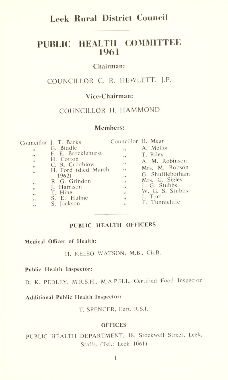 Leek Rural District Council PUBLIC HEALTH COMMITTEE 1961 Chairman: COUNCILLOR C. R. HEWLETT, J.P. Vice-Chairman: COUNCILLOR H. HAMMOND Members: Councillor J. T. Barks G. Biddle „ F. E. Brocklehurst „ H. Cotton „ C. R. Critchlow „ H. Ford (died March 1962) „ R. G. Grindon „ J. Flarrison „ T. Hine „ S. E. Hulnte S. Jackson Councillor H. Mear ,, A. Mellor „ T. Riley „ A. M. Robinson „ Mrs. M. Robson G. Shufflebolham „ Mrs. G. Sigley „ J. G. Stubbs W. G. S. Stubbs „ J. Torr „ F. Tunnicliffe PUBLIC HEALTH OFFICERS Medical Officer of Health: H. KELSO WATSON, M.B., Ch.B. Public Health Inspector: D. K. PEDLEY. M.R.S H„ M.A.P.H.I., Certified Food Inspector Additional Public Health Inspector: T. SPENCER, Cert. R.S.I. OFFICES PUBLIC HEALTH DEPARTMENT, 18, Stockwell Street, Leek, Staffs. (Tel.: Leek 1061)