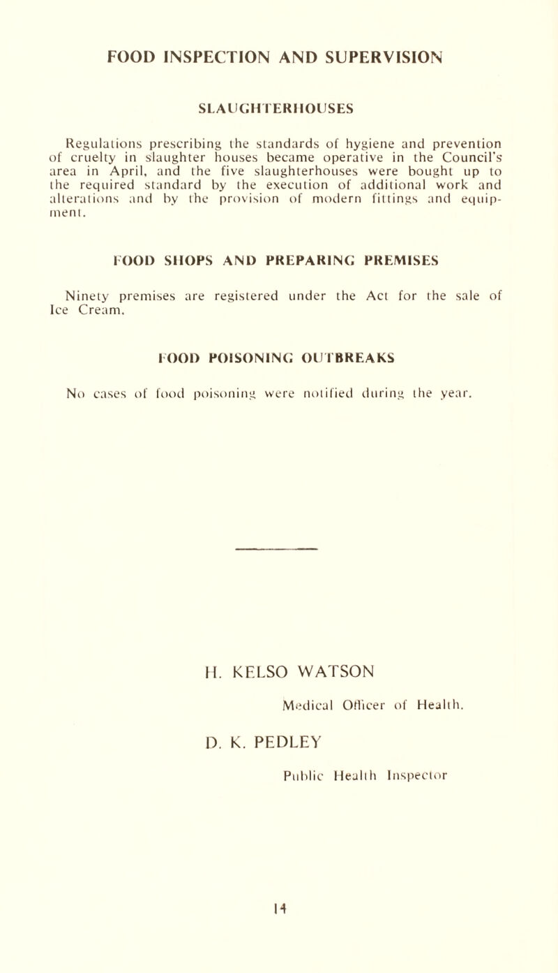 FOOD INSPECTION AND SUPERVISION SLAUGHTERHOUSES Regulations prescribing the standards of hygiene and prevention of cruelty in slaughter houses became operative in the Council's- area in April, and the five slaughterhouses were bought up to the required standard by the execution of additional work and alterations and by the provision of modern fittings and equip¬ ment. FOOD SHOPS AND PREPARING PREMISES Ninety premises are registered under the Act for the sale of Ice Cream. FOOD POISONING OUTBREAKS No cases of food poisoning were notified during the year. H. KF.LSO WATSON Medical Officer of Health. D. k. PEDLEY Public Health Inspector