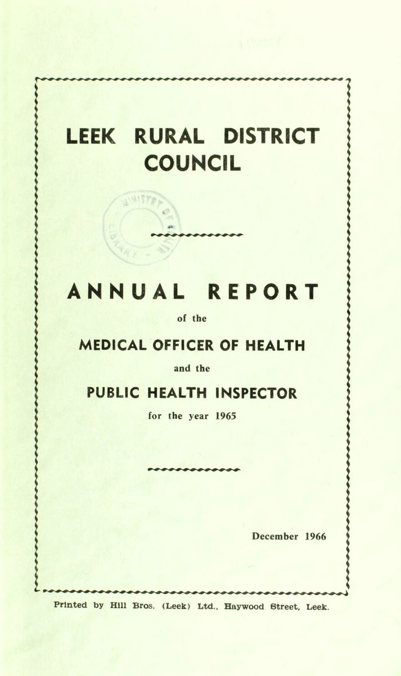 LEEK RURAL DISTRICT COUNCIL ANNUAL REPORT of the MEDICAL OFFICER OF HEALTH and the PUBLIC HEALTH INSPECTOR for the year 1965 December 1966 Printed by Hill Bros. (Leek) Ltd.. Haywood Street, Leek.