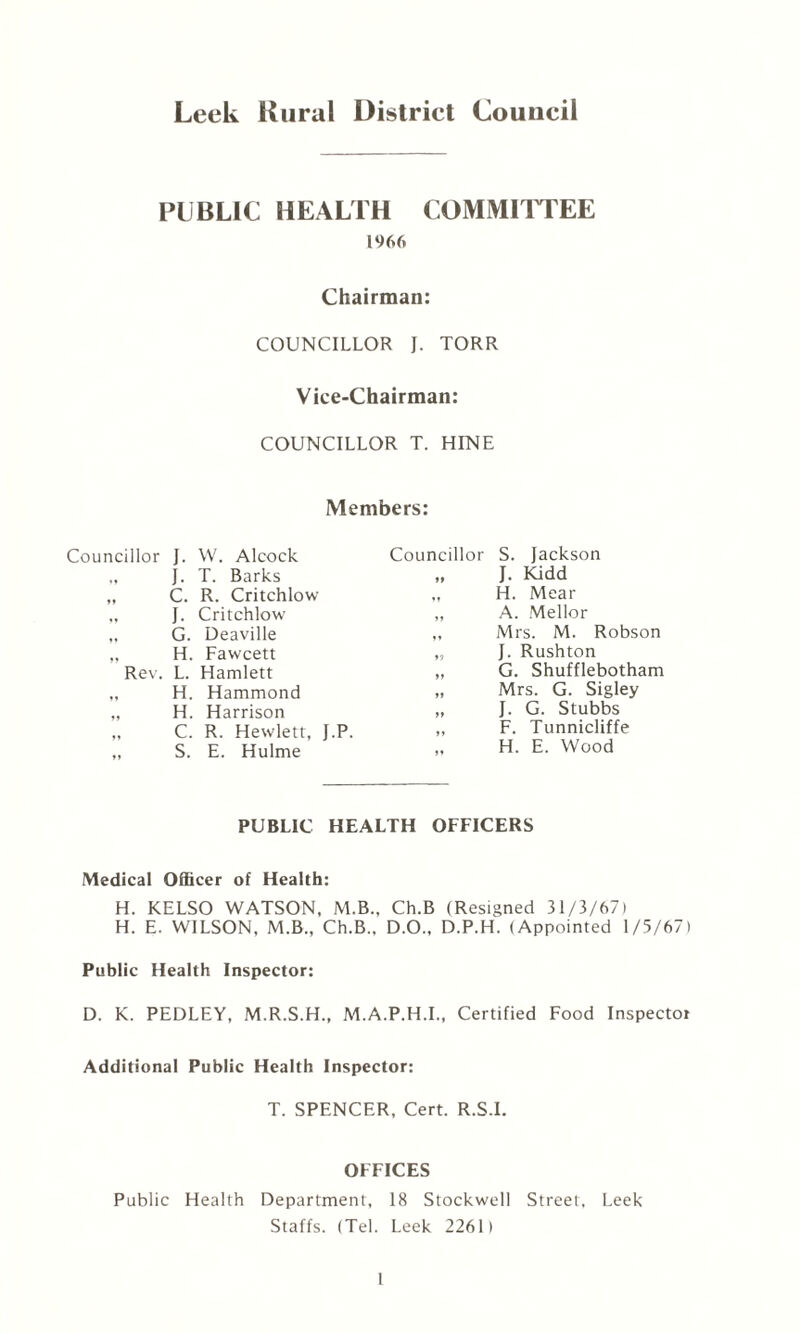 Leek Rural District Council PUBLIC HEALTH COMMITTEE 1966 Chairman: COUNCILLOR J. TORR Vice-Chairman: COUNCILLOR T. HINE Members: Councillor S. Jackson Councillor J. W. Alcock „ J. T. Barks „ C. R. Critchlow J. Kidd H. Mear A. Mellor Mrs. M. Robson J. Rushton G. Shufflebotham Mrs. G. Sigley J. G. Stubbs F. Tunnicliffe H. E. Wood J. Critchlow G. Deaville H. Fawcett Rev. L. Hamlett „ H. Hammond „ H. Harrison „ C. R. Hewlett, J.P. „ S. E. Hulme PUBLIC HEALTH OFFICERS Medical Officer of Health: H. KELSO WATSON, M.B., Ch.B (Resigned 31/3/67) H. E. WILSON, M.B., Ch.B.. D.O., D.P.H. (Appointed 1/5/67) Public Health Inspector: D. K. PEDLEY, M.R.S.H., M.A.P.H.I., Certified Food Inspector Additional Public Health Inspector: T. SPENCER, Cert. R.S.I. OFFICES Public Health Department, 18 Stockwell Street. Leek Staffs. (Tel. Leek 2261) 1