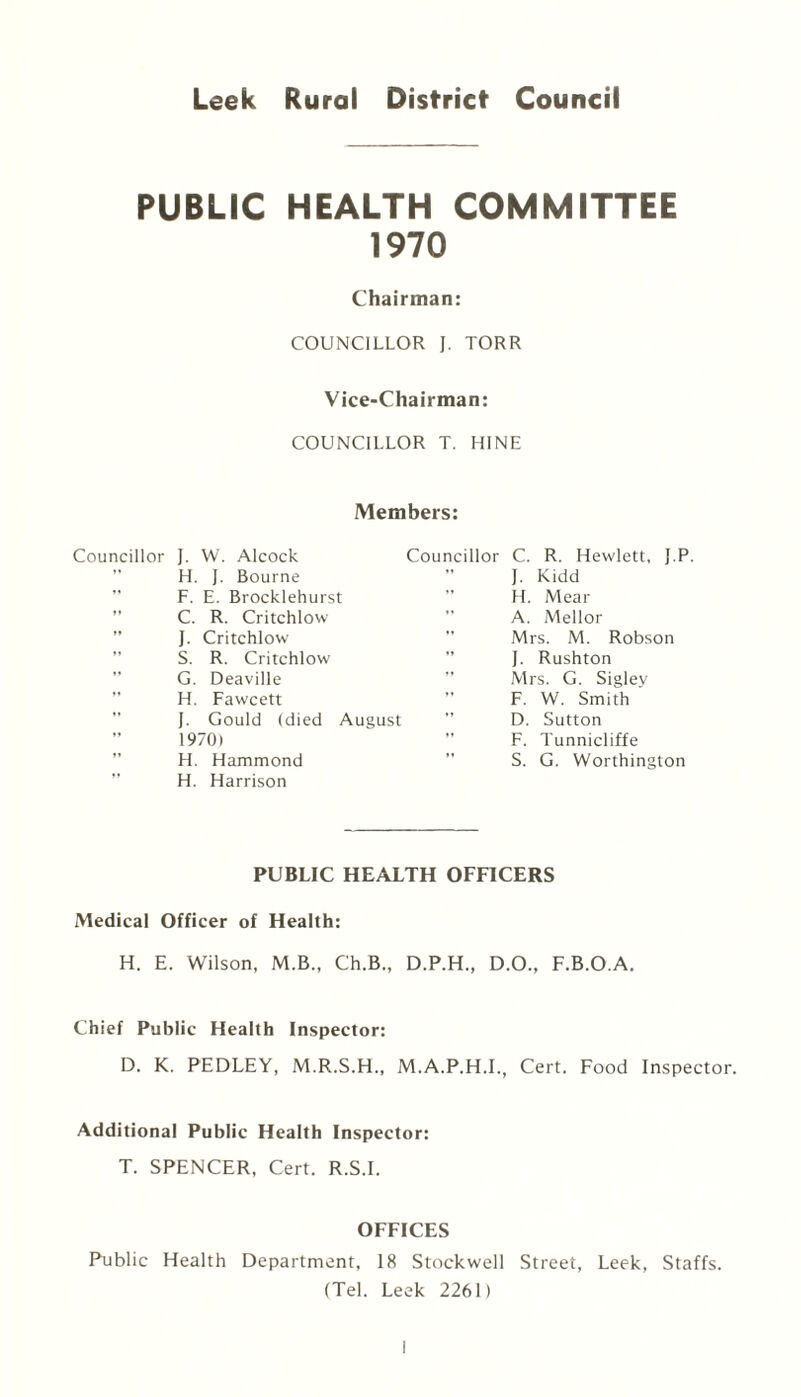 Leek Rural District Council PUBLIC HEALTH COMMITTEE 1970 Chairman: COUNCILLOR J. TORR Vice-Chairman: COUNCILLOR T. BINE Members: Councillor J. W. Alcock Councillor C. R. Hewlett, J.P. J. Kidd H. Mear A. Mellor Mrs. M. Robson J. Rushton Mrs. G. Sigley F. W. Smith D. Sutton F. Tunnicliffe S. G. Worthington H. J. Bourne F. E. Brocklehurst C. R. Critchlow J. Critchlow S. R. Critchlow G. Deaville H. Fawcett J. Gould (died August 1970) H. Hammond H. Harrison PUBLIC HEALTH OFFICERS Medical Officer of Health: H. E. Wilson, M.B., Ch.B., D.P.H., D.O., F.B.O.A. Chief Public Health Inspector: D. K. PEDLEY, M.R.S.H., M.A.P.H.I., Cert. Food Inspector. Additional Public Health Inspector: T. SPENCER, Cert. R.S.I. OFFICES Public Health Department, 18 Stockwell Street, Leek, Staffs. (Tel. Leek 2261)
