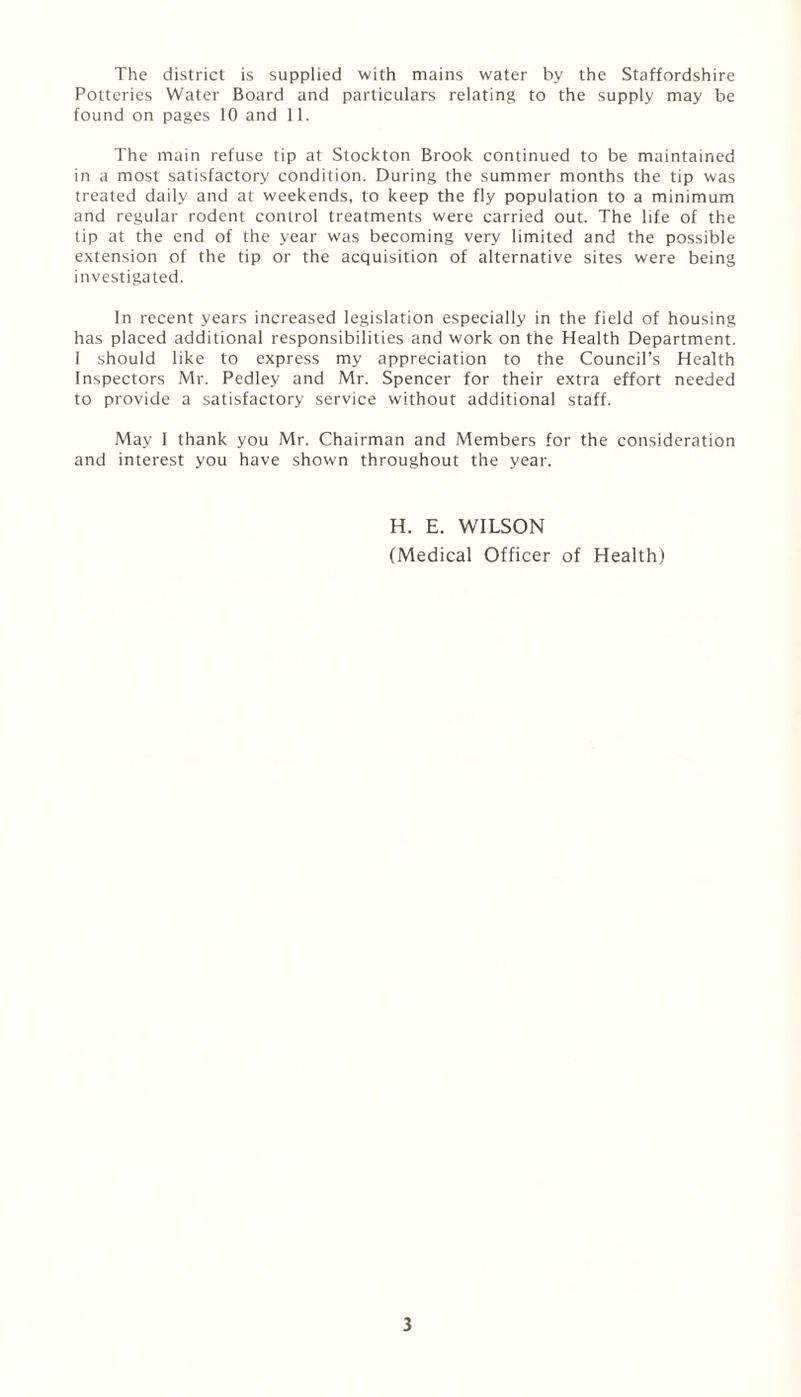 The district is supplied with mains water by the Staffordshire Potteries Water Board and particulars relating to the supply may be found on pages 10 and 11. The main refuse tip at Stockton Brook continued to be maintained in a most satisfactory condition. During the summer months the tip was treated daily and at weekends, to keep the fly population to a minimum and regular rodent control treatments were carried out. The life of the tip at the end of the year was becoming very limited and the possible extension of the tip or the acquisition of alternative sites were being investigated. In recent years increased legislation especially in the field of housing has placed additional responsibilities and work on the Health Department. 1 should like to express my appreciation to the Council’s Health Inspectors Mr. Pedley and Mr. Spencer for their extra effort needed to provide a satisfactory service without additional staff. May I thank you Mr. Chairman and Members for the consideration and interest you have shown throughout the year. H. E. WILSON (Medical Officer of Health)