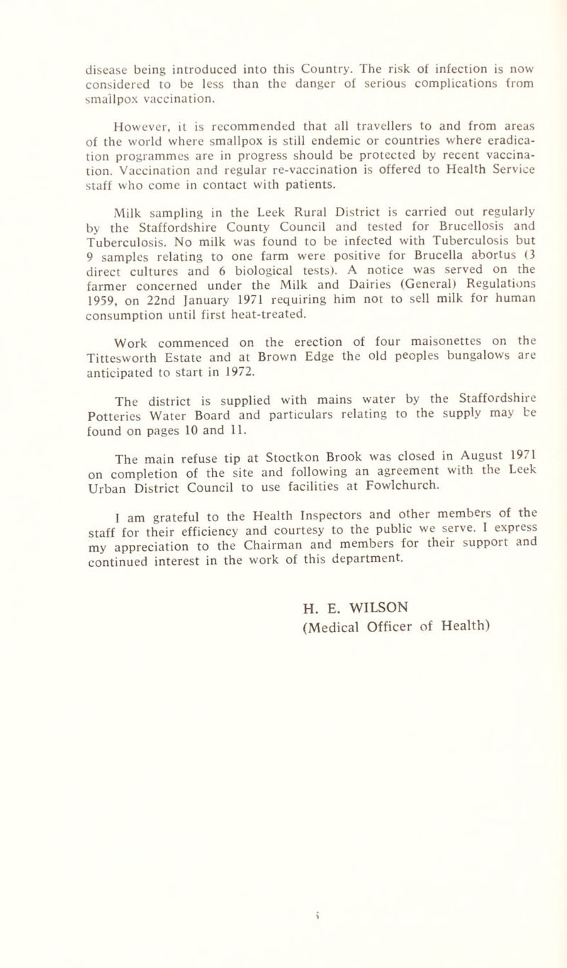 disease being introduced into this Country. The risk of infection is now considered to be less than the danger of serious complications from smallpox vaccination. However, it is recommended that all travellers to and from areas of the world where smallpox is still endemic or countries where eradica¬ tion programmes are in progress should be protected by recent vaccina¬ tion. Vaccination and regular re-vaccination is offered to Health Service staff who come in contact with patients. Milk sampling in the Leek Rural District is carried out regularly by the Staffordshire County Council and tested for Brucellosis and Tuberculosis. No milk was found to be infected with Tuberculosis but 9 samples relating to one farm were positive for Brucella abortus (3 direct cultures and 6 biological tests). A notice was served on the farmer concerned under the Milk and Dairies (General) Regulations 1959, on 22nd fanuary 1971 requiring him not to sell milk for human consumption until first heat-treated. Work commenced on the erection of four maisonettes on the Tittesworth Estate and at Brown Edge the old peoples bungalows are anticipated to start in 1972. The district is supplied with mains water by the Staffordshire Potteries Water Board and particulars relating to the supply may be found on pages 10 and 11. The main refuse tip at Stoctkon Brook was closed in August 1971 on completion of the site and following an agreement with the Leek Urban District Council to use facilities at Fowlchurch. I am grateful to the Health Inspectors and other members of the staff for their efficiency and courtesy to the public we serve. 1 express my appreciation to the Chairman and members for their support and continued interest in the work of this department. H. E. WILSON (Medical Officer of Health)