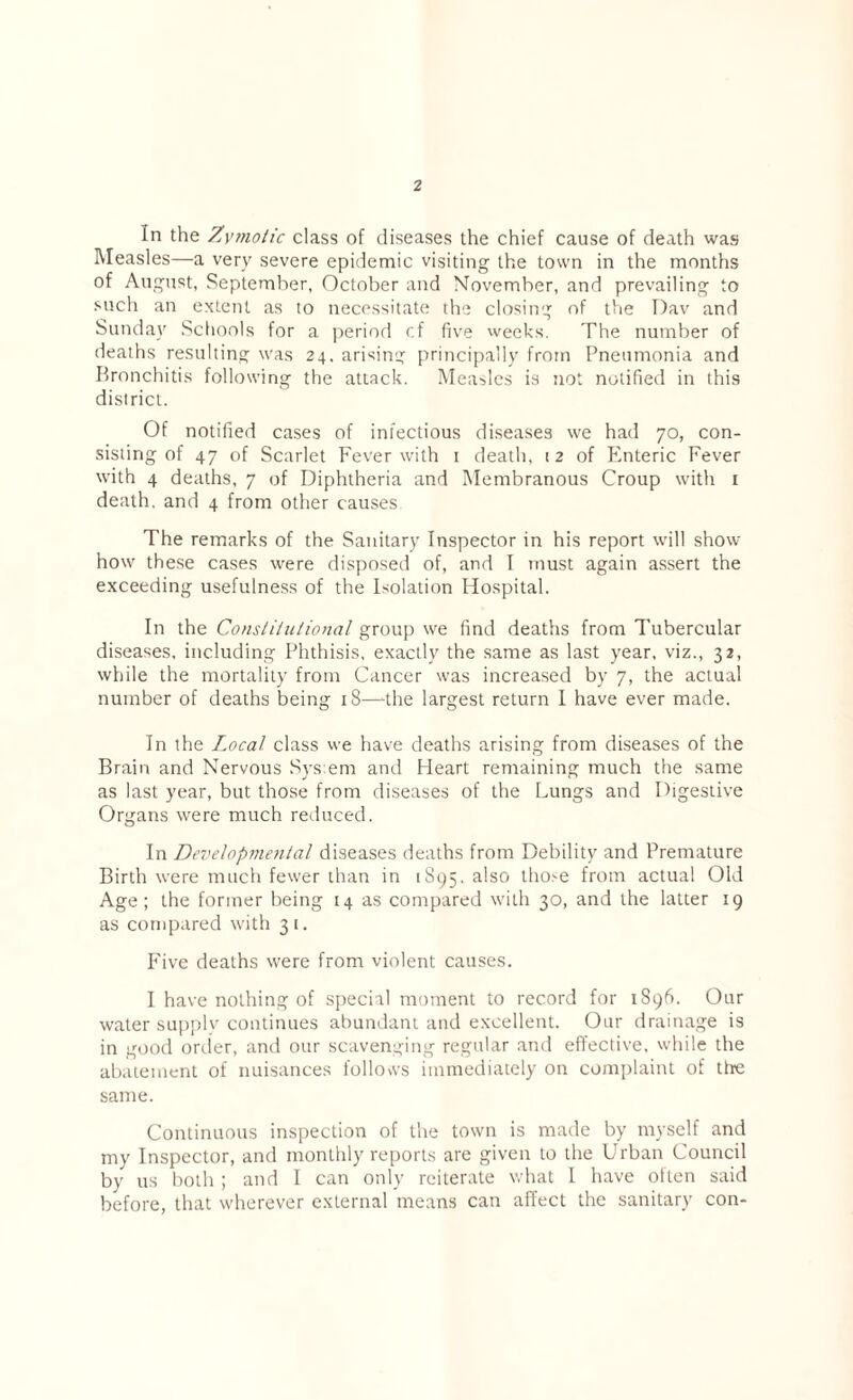 In the Zymotic class of diseases the chief cause of death was Measles—a very severe epidemic visiting the town in the months of August, September, October and November, and prevailing to such an extent as to necessitate the closing of the Dav and Sunday Schools for a period cf five weeks. The number of deaths resulting was 24, arising principally from Pneumonia and Bronchitis following the attack. Measles is not notified in this district. Of notified cases of infectious diseases we had 70, con¬ sisting of 47 of Scarlet Fever with 1 death, 12 of Enteric Fever with 4 deaths, 7 of Diphtheria and Membranous Croup with 1 death, and 4 from other causes The remarks of the Sanitary Inspector in his report will show how these cases were disposed of, and I must again assert the exceeding usefulness of the Isolation Hospital. In the Constitutional group wre find deaths from Tubercular diseases, including Phthisis, exactly the same as last year, viz., 32, while the mortality from Cancer was increased by 7, the actual number of deaths being 18—-the largest return I have ever made. In the Local class we have deaths arising from diseases of the Brain and Nervous Sysem and Heart remaining much the same as last year, but those from diseases of the Lungs and Digestive Organs were much reduced. In Developmental diseases deaths from Debility and Premature Birth were much fewer than in 1895. also those from actual Old Age ; the former being 14 as compared with 30, and the latter 19 as compared with 3 1. Five deaths were from violent causes. I have nothing of special moment to record for 1896. Our water supply continues abundant and excellent. Our drainage is in good order, and our scavenging regular and effective, while the abatement of nuisances follows immediately on complaint of the same. Continuous inspection of the town is made by myself and my Inspector, and monthly reports are given to the Urban Council by us both ; and I can only reiterate what I have often said before, that wherever external means can affect the sanitary con-