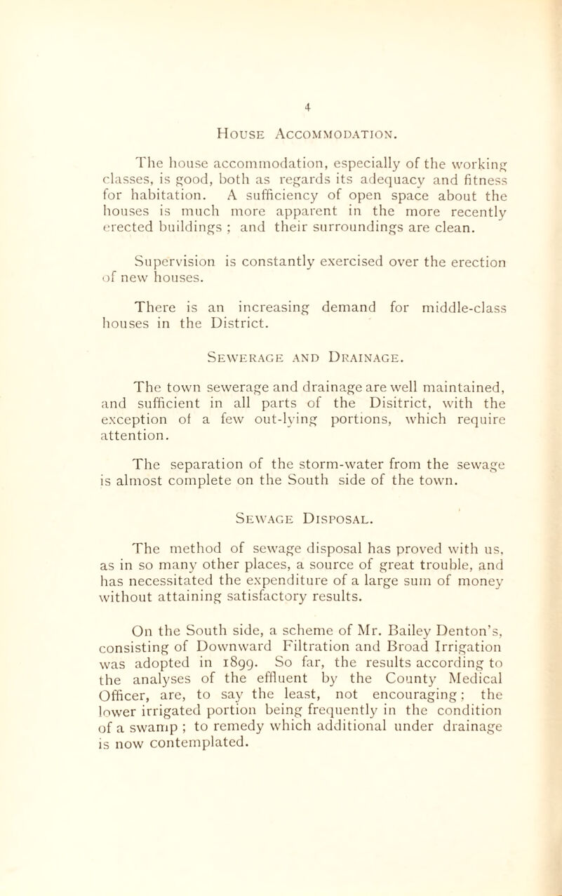 House Accommodation. The house accommodation, especially of the working classes, is good, both as regards its adequacy and fitness for habitation. A sufficiency of open space about the houses is much more apparent in the more recently erected buildings ; and their surroundings are clean. Supervision is constantly exercised over the erection of new houses. There is an increasing demand for middle-class houses in the District. Sewerage and Drainage. The town sewerage and drainage are well maintained, and sufficient in all parts of the Disitrict, with the exception ot a few out-lying portions, which require attention. The separation of the storm-water from the sewage is almost complete on the South side of the town. Sewage Disposal. The method of sewage disposal has proved with us, as in so many other places, a source of great trouble, and has necessitated the expenditure of a large sum of money without attaining satisfactory results. On the South side, a scheme of Mr. Bailey Denton’s, consisting of Downward Filtration and Broad Irrigation was adopted in 1899. So far, the results according to the analyses of the effluent by the County Medical Officer, arc, to say the least, not encouraging; the lower irrigated portion being frequently in the condition of a swamp ; to remedy which additional under drainage is now contemplated.