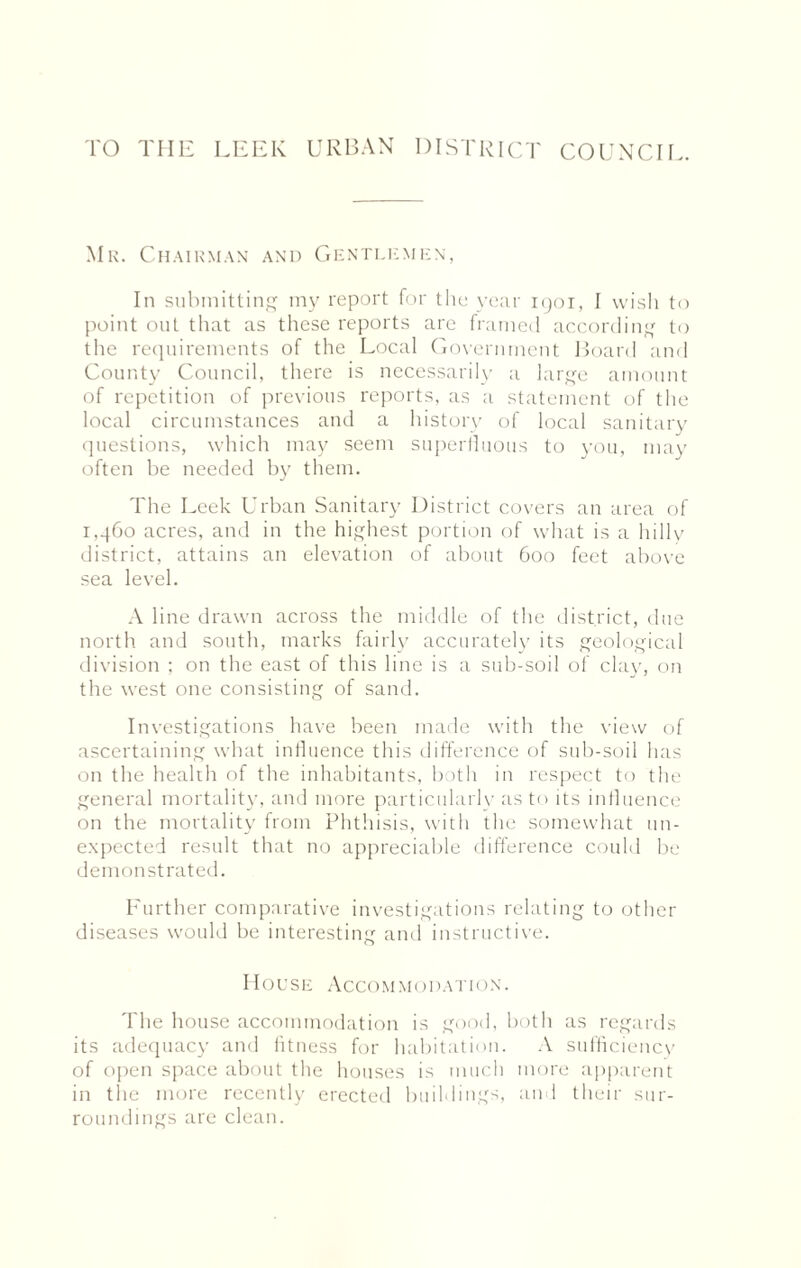 TO THE LEEK URBAN DISTRICT COUNCIL. Mr. Chairman and Gentlemen, In submitting my report for the year 1901, I wish to point out that as these reports are framed according to the requirements of the Local Government Board and County Council, there is necessarily a large amount of repetition of previous reports, as a statement of the local circumstances and a history of local sanitary questions, which may seem superfluous to you, may often be needed by them. The Leek Urban Sanitary District covers an area of 1,960 acres, and in the highest portion of what is a hilly district, attains an elevation of about 600 feet above sea level. A line drawn across the middle of the district, due north, and south, marks fairly accurately its geological division ; on the east of this line is a sub-soil of clay, on the west one consisting of sand. Investigations have been made with the view of ascertaining what influence this difference of sub-soil has on the health of the inhabitants, both in respect to the general mortality, and more particularly as to its influence on the mortality from Phthisis, with the somewhat un¬ expected result that no appreciable difference could be demonstrated. Further comparative investigations relating to other diseases would be interesting and instructive. House Accommodation. The house accommodation is good, both as regards its adequacy and fitness for habitation. A sufficiency of open space about the houses is much more apparent in the more recently erected buildings, an 1 their sur¬ roundings are clean.