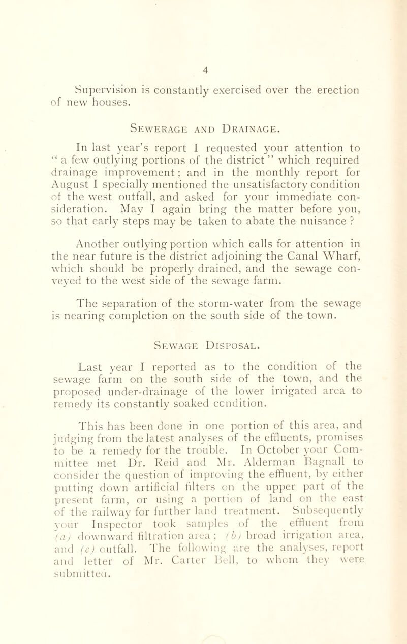 Supervision is constantly exercised over the erection of new houses. Sewerage and Drainage. In last year’s report I requested your attention to “ a few outlying portions of the district ” which required drainage improvement; and in the monthly report for August I specially mentioned the unsatisfactory condition ot the west outfall, and asked for your immediate con¬ sideration. May I again bring the matter before you, so that early steps may be taken to abate the nuisance ? Another outlying portion which calls for attention in th e near future is the district adjoining the Canal Wharf, which should be properly drained, and the sewage con¬ veyed to the west side of the sewage farm. The separation of the storm-water from the sewage is nearing completion on the south side of the town. Sewage Disposal. Last year I reported as to the condition of the sewage farm on the south side of the town, and the proposed under-drainage of the lower irrigated area to remedy its constantly soaked condition. This has been done in one portion of this area, and judging from the latest analyses of the effluents, promises to be a remedy for the trouble. In October your Com¬ mittee met Dr. Reid and Mr. Alderman Bagnall to consider the question of improving the effluent, by either putting down artificial filters on the upper part of the present farm, or using a portion of land on the east of the railway for further land treatment. Subsequently your Inspector took samples of the effluent from (a) downward filtration area; (b) broad irrigation area, and (c) outfall. The following are the analyses, report and letter of Mr. Carter Bell, to whom they were submitted.