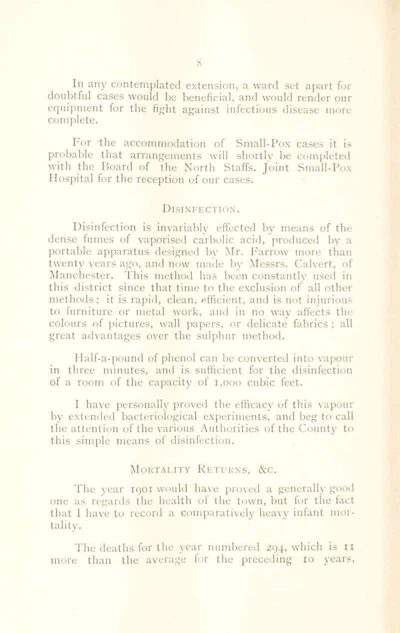 s In any contemplated extension, a ward set apart for doubtful cases would be beneficial, and would render our equipment for the fight against infectious disease more complete. For the accommodation of Small-Pox cases it is probable that arrangements will shortly be completed with the Board of the North Staffs. J oint Small-Pox Hospital for the reception of our cases. Disinfection. Disinfection is invariably effected by means of the dense fumes of vaporised carbolic acid, produced by a portable apparatus designed by Mr. Farrow more than twenty years ago, and now made by Messrs. Calvert, of Manchester. This method has been constantly used in this district since that time to the exclusion of all other methods; it is rapid, clean, efficient, and is not injurious to furniture or metal work, and in no way affects the colours of pictures, wall papers, or delicate fabrics ; all great advantages over the sulphur method. Half-a-pound of phenol can be converted into vapour in three minutes, and is sufficient for the disinfection of a room of the capacity of 1,000 cubic feet. I have personally proved the efficacy of this vapour by extended bacteriological experiments, and beg to call the attention of the various Authorities of the County to this simple means of disinfection. Mortality Returns, &c. The year igoi would have proved a generally good one as regards the health of the town, but for the fact that I have to record a comparatively heavy infant mor¬ tality. The deaths for the year numbered 294, which is 11 more than the average for the preceding 10 years,