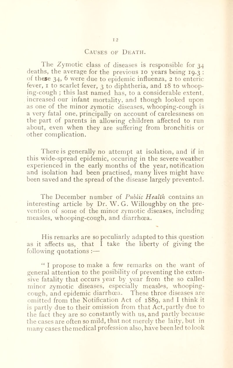 Causes of Death. 1 he Zymotic class of diseases is responsible for 34 deaths, the average for the previous 10 years being 19.3 ; of theje 34, 6 were due to epidemic influenza, 2 to enteric fever, 1 to scarlet fever, 3 to diphtheria, and 18 to whoop¬ ing-cough ; this last named has, to a considerable extent, increased our infant mortality, and though looked upon as one of the minor zymotic diseases, whooping-cough is a very fatal one, principally on account of carelessness on the part of parents in allowing children affected to run about, even when they are suffering from bronchitis or other complication. There is generally no attempt at isolation, and if in this wide-spread epidemic, occuring in the severe weather experienced in the early months of the year, notification and isolation had been practised, many lives might have been saved and the spread of the disease largely prevented. The December number of Public Health contains an interesting article by Dr. W. G. Willoughby on the pre¬ vention of some of the minor zymotic diseases, including measles, whooping-cough, and diarrhoea. His remarks are so peculiarly adapted to this question as it affects us, that I take the liberty of giving the following quotations :— “ I propose to make a few remarks on the want of general attention to the posibility of preventing the exten¬ sive fatality that occurs year by year from the so called minor zymotic diseases, especially measles, whooping- cough, and epidemic diarrhcea. These three diseases are omitted from the Notification Act of 1889, and I think it is partly due to their omission from that Act,partly due to the fact they are so constantly with us, and partly because the cases are often so mild, that not merely the laity, but in many cases the medical profession also, have been led to look