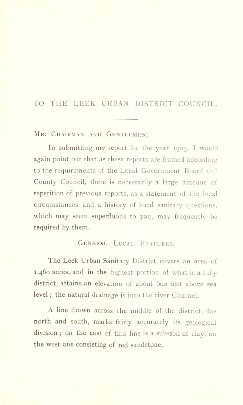 TO THE LEEK URBAN DISTRICT COUNCIL. Mr. Chairman and Gentlemen, In submitting my report for the year 1903, I would again point out that as these reports are framed according to the requirements of the Local Government Board and County Council, there is necessarily a large amount of repetition of previous reports, as a statement of the local circumstances and a history of local sanitary questions, which may seem superfluous to you, may frequently be required by them. General Local Features. The Leek Urban Sanitary District covers an area of 1,460 acres, and in the highest portion of what is a hilly district, attains an elevation of about 600 feet above sea level; the natural drainage is into the river Churnet. A line drawn across the middle of the district, due north and south, marks fairly accurately its geological division ; on the east of this line is a sub-soil of clay, on the west one consisting of red sandstone.