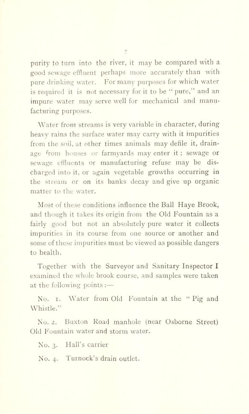 purity to turn into the river, it may be compared with a good sewage effluent perhaps more accurately than with pure drinking water. For many purposes for which water is required it is not necessary for it to be “ pure,” and an impure water may serve well for mechanical and manu¬ facturing purposes. Water from streams is very variable in character, during heavy rains the surface water may carry with it impurities from the soil, at other times animals may defile it, drain¬ age rrom houses or farmyards may enter it ; sewage or sewage effluents or manufacturing refuse may be dis¬ charged into it, or again vegetable growths occurring in the stream or on its banks decay and give up organic matter to the water. Most of these conditions influence the Ball Haye Brook, and though it takes its origin from the Old Fountain as a fairly good but not an absolutely pure water it collects impurities in its course from one source or another and some of these impurities must be viewed as possible dangers to health. Together with the Surveyor and Sanitary Inspector I examined the whole brook course, and samples were taken at the following points :— No. i. Water from Old Fountain at the “ Pig and Whistle.” No. 2. Buxton Road manhole (near Osborne Street) Old Fountain water and storm water. No. 3. Hall’s carrier No. 4. Turnock’s drain outlet.