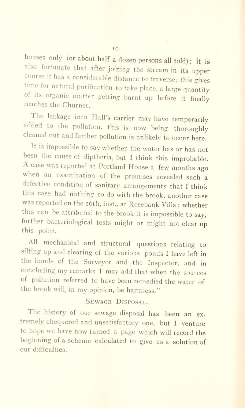 ro houses only (or about half a dozen persons all told); it is a*'s° f°ltunate that after joining the stream in its upper < OI,rsc' ®ias a considerable distance to traverse; this gives tm ^OI natural purification to take place, a large quantity of its organic matter getting burnt up before it finally reaches the Churnet. The leakage into Hall’s carrier may have temporarily added to the pollution, this is now being thoroughly cleaned out and further pollution is unlikely to occur here. It is impossible to say whether the water has or has not been the cause of diptheria, but I think this improbable. A case was reported at Portland House a few months ago when an examination of the premises revealed such a defective condition of sanitary arrangements that I think this case had nothing to do with the brook, another case was reported on the 16th, inst., at Rosebank Villa : whether this can be attributed to the brook it is impossible to say, fuithei bacteriological tests might or might not clear up this point. All mechanical and structural questions relating to silting up and clearing of the various ponds I have left in the hands of the Surveyor and the Inspector, and in concluding my remarks I may add that when the sources of pollution referred to have been remedied the water of the brook will, in my opinion, be harmless.” Sewage Disposal. 1 he history of our sewage disposal has been an ex¬ tremely chequered and unsatisfactory one, but I venture to hope we have now turned a page which will record the beginning of a scheme calculated to give us a solution of our difficulties.