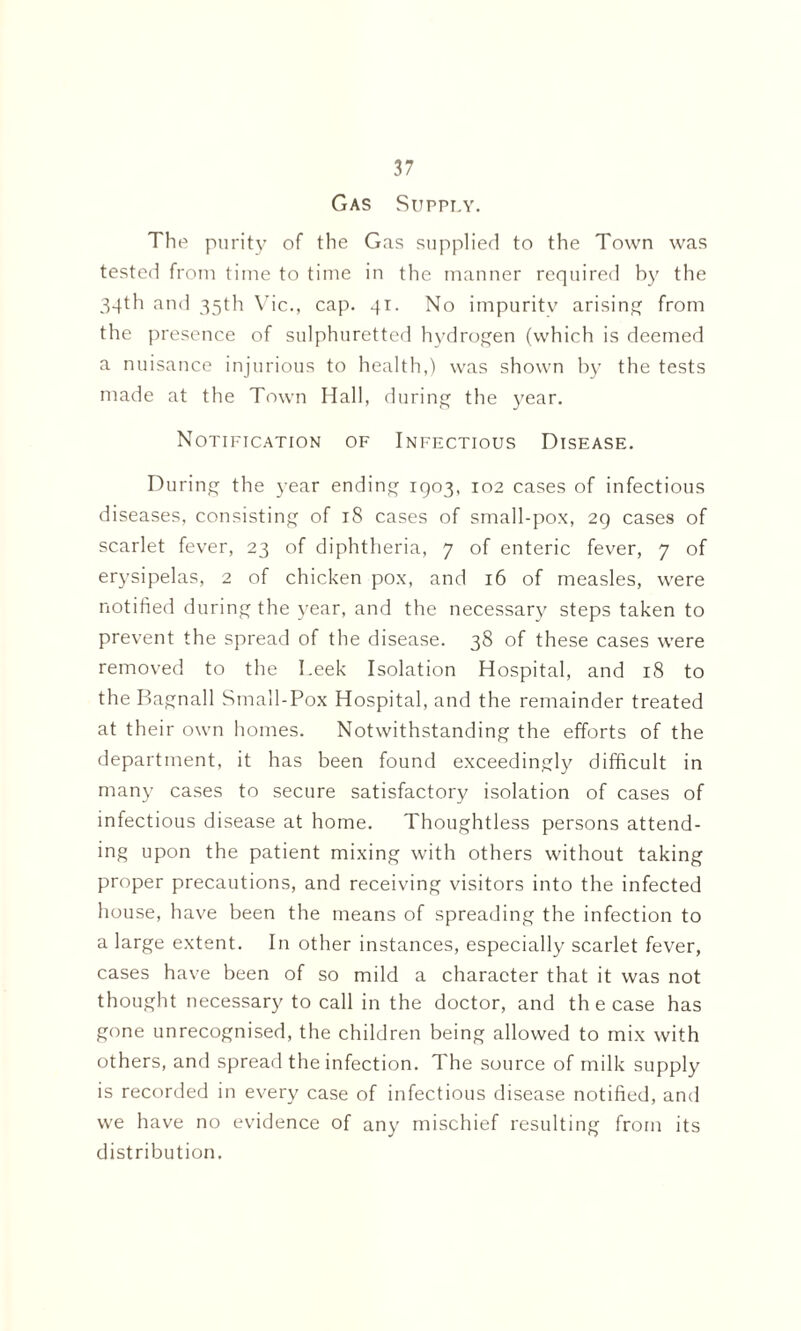 Gas Supply. The purity of the Gas supplied to the Town was tested from time to time in the manner required by the 34th and 35th Vic., cap. 41. No impurity arising from the presence of sulphuretted hydrogen (which is deemed a nuisance injurious to health,) was shown by the tests made at the Town Hall, during the year. Notification of Infectious Disease. During the year ending 1903, 102 cases of infectious diseases, consisting of 18 cases of small-pox, 29 cases of scarlet fever, 23 of diphtheria, 7 of enteric fever, 7 of erysipelas, 2 of chicken pox, and 16 of measles, were notified during the year, and the necessary steps taken to prevent the spread of the disease. 38 of these cases were removed to the I.eek Isolation Hospital, and 18 to the Bagnall Small-Pox Hospital, and the remainder treated at their own homes. Notwithstanding the efforts of the department, it has been found exceedingly difficult in many cases to secure satisfactory isolation of cases of infectious disease at home. Thoughtless persons attend¬ ing upon the patient mixing with others without taking proper precautions, and receiving visitors into the infected house, have been the means of spreading the infection to a large extent. In other instances, especially scarlet fever, cases have been of so mild a character that it was not thought necessary to call in the doctor, and th e case has gone unrecognised, the children being allowed to mix with others, and spread the infection. The source of milk supply is recorded in every case of infectious disease notified, and we have no evidence of any mischief resulting from its distribution.