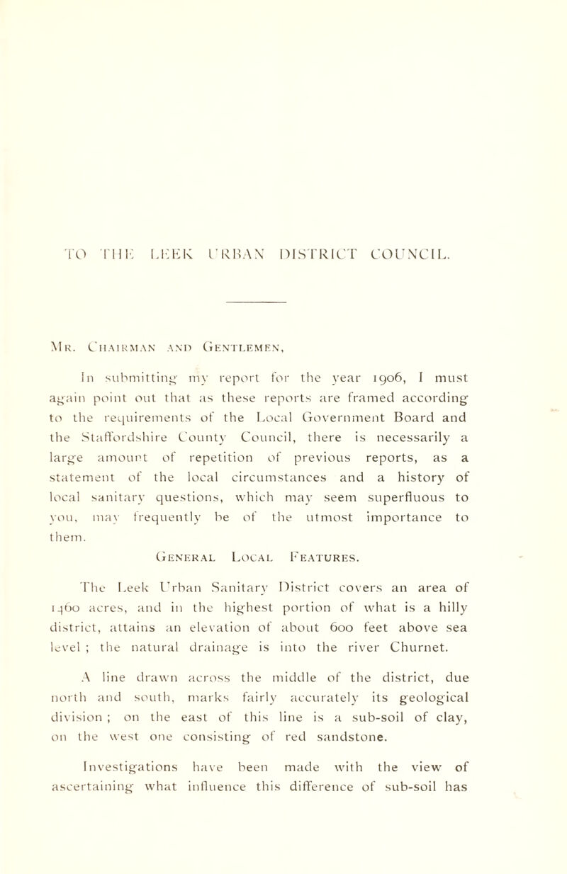 TO THE LEEK URBAN DISTRICT COUNCIL. Mr. Chairman and Gentlemen, In submitting my report for the year 1906, I must again point out that as these reports are framed according to the requirements of the Local Government Board and the Staffordshire County Council, there is necessarily a large amount of repetition of previous reports, as a statement of the local circumstances and a history of local sanitary questions, which may seem superfluous to you, may frequently be of the utmost importance to them. General Local Features. The Leek Urban Sanitary District covers an area of 1^60 acres, and in the highest portion of what is a hilly district, attains an elevation of about 600 feet above sea level ; the natural drainage is into the river Churnet. A line drawn across the middle of the district, due north and south, marks fairly accurately its geological division ; on the east of this line is a sub-soil of clay, on the west one consisting of red sandstone. Investigations have been made with the view of ascertaining what influence this difference of sub-soil has