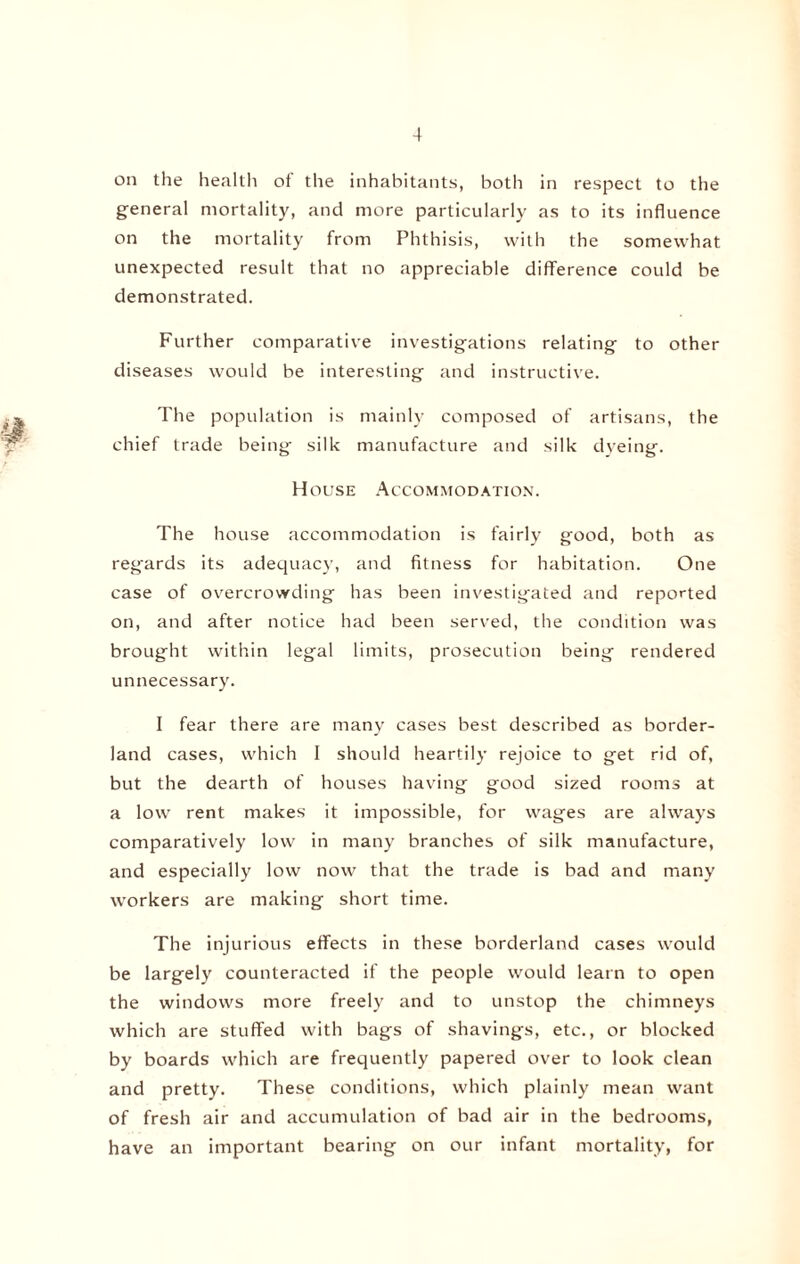 on the health of the inhabitants, both in respect to the general mortality, and more particularly as to its influence on the mortality from Phthisis, with the somewhat unexpected result that no appreciable difference could be demonstrated. Further comparative investigations relating to other diseases would be interesting and instructive. The population is mainly composed of artisans, the chief trade being silk manufacture and silk dyeing. House Accommodation. The house accommodation is fairly good, both as regards its adequacy, and fitness for habitation. One case of overcrowding has been investigated and reported on, and after notice had been served, the condition was brought within legal limits, prosecution being rendered unnecessary. I fear there are many cases best described as border¬ land cases, which I should heartily rejoice to get rid of, but the dearth of houses having good sized rooms at a low rent makes it impossible, for wages are always comparatively low in many branches of silk manufacture, and especially low now that the trade is bad and many workers are making short time. The injurious effects in these borderland cases would be largely counteracted if the people would learn to open the windows more freely and to unstop the chimneys which are stuffed with bags of shavings, etc., or blocked by boards which are frequently papered over to look clean and pretty. These conditions, which plainly mean want of fresh air and accumulation of bad air in the bedrooms, have an important bearing on our infant mortality, for