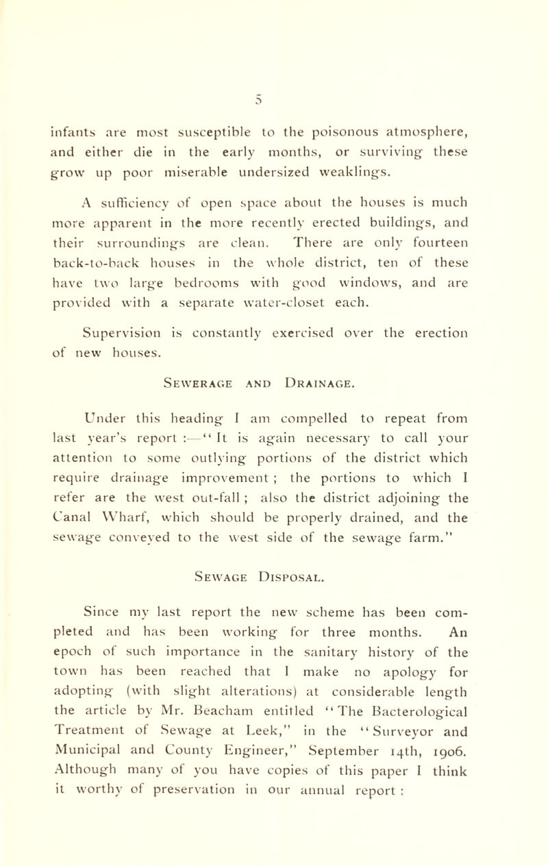 infants are most susceptible to the poisonous atmosphere, and either die in the early months, or surviving these grow up poor miserable undersized weaklings. A sufficiency of open space about the houses is much more apparent in the more recently erected buildings, and their surroundings are clean. There are only fourteen back-to-back houses in the whole district, ten of these have two large bedrooms with good windows, and are provided with a separate water-closet each. Supervision is constantly exercised over the erection of new houses. Sewerage and Drainage. Under this heading I am compelled to repeat from last year’s report :—“ It is again necessary to call your attention to some outlying portions of the district which require drainage improvement ; the portions to which I refer are the west out-fall ; also the district adjoining the Canal Wharf, which should be properly drained, and the sewage conveyed to the west side of the sewage farm.” Sewage Disposal. Since my last report the new scheme has been com¬ pleted and has been working for three months. An epoch of such importance in the sanitary history of the town has been reached that I make no apology for adopting (with slight alterations) at considerable length the article by Mr. Beacham entitled “The Bacterological Treatment of Sewage at Leek,” in the “Surveyor and Municipal and County Engineer,” September 14th, 1906. Although many of you have copies of this paper I think it worthy of preservation in our annual report :