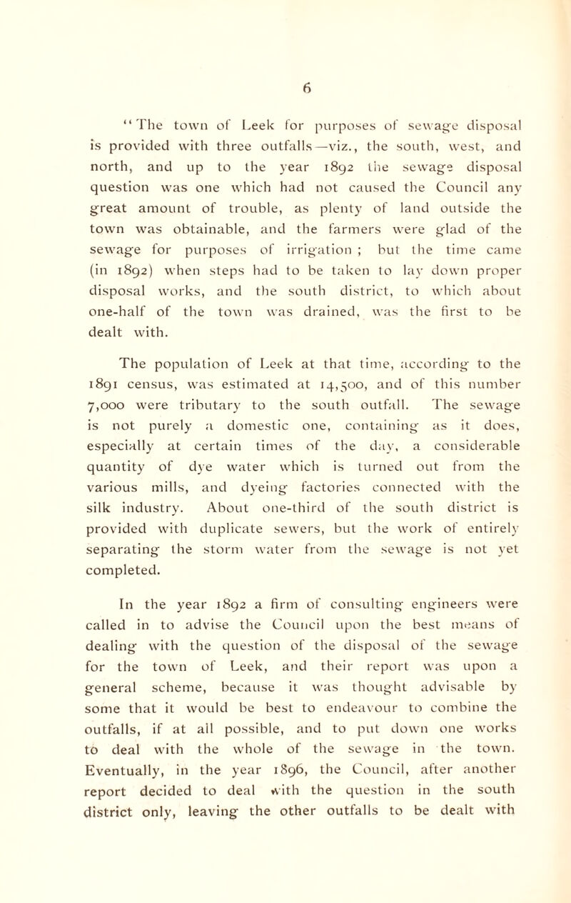 “ The town of Leek for purposes of sewage disposal is provided with three outfalls—viz., the south, west, and north, and up to the year 1892 the sewage disposal question was one which had not caused the Council any great amount of trouble, as plenty of land outside the town was obtainable, and the farmers were glad of the sewage for purposes of irrigation ; but the time came (in 1892) when steps had to be taken to lay down proper disposal works, and the south district, to which about one-half of the town was drained, was the first to be dealt with. The population of Leek at that time, according to the 1891 census, was estimated at 14,500, and of this number 7,000 were tributary to the south outfall. The sewage is not purely a domestic one, containing as it does, especially at certain times of the day, a considerable quantity of dye water which is turned out from the various mills, and dyeing factories connected with the silk industry. About one-third of the south district is provided with duplicate sewers, but the work of entirely separating the storm water from the sewage is not yet completed. In the year 1892 a firm of consulting engineers were called in to advise the Council upon the best means of dealing with the question of the disposal of the sewage for the town of Leek, and their report was upon a general scheme, because it was thought advisable by some that it would be best to endeavour to combine the outfalls, if at ail possible, and to put down one works to deal with the whole of the sewage in the town. Eventually, in the year 1896, the Council, after another report decided to deal with the question in the south district only, leaving the other outfalls to be dealt with