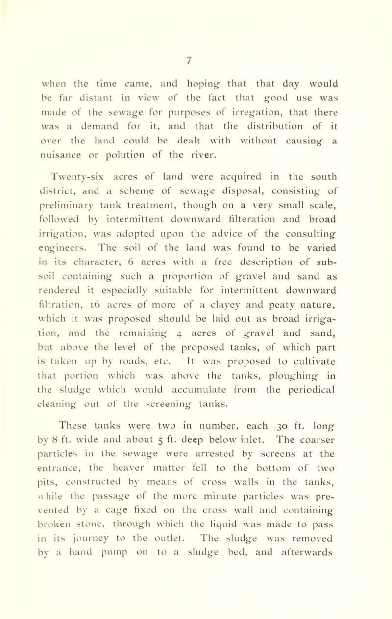 when the time came, and hoping that that day would be far distant in view of the fact that good use was made of the sewage for purposes of irregation, that there was a demand for it, and that the distribution of it over the land could be dealt with without causing a nuisance or polution of the river. Twenty-six acres of land were acquired in the south district, and a scheme of sewage disposal, consisting of preliminary tank treatment, though on a very small scale, followed by intermittent downward Alteration and broad irrigation, was adopted upon the advice of the consulting engineers. The soil of the land was found to be varied in its character, 6 acres with a free description of sub¬ soil containing such a proportion of gravel and sand as rendered it especially suitable for intermittent downward filtration, 16 acres of more of a clayey and peaty nature, which it was proposed should be laid out as broad irriga¬ tion, and the remaining 4 acres of gravel and sand, but above the level of the proposed tanks, of which part is taken up by roads, etc. It was proposed to cultivate that portion which was above the tanks, ploughing in the sludge which would accumulate from the periodical cleaning out of the screening tanks. These tanks were two in number, each 30 ft. long by 8 ft. wide and about 5 ft. deep below inlet. The coarser particles in the sewage were arrested by screens at the entrance, the heaver matter fell to the bottom of two pits, constructed by means of cross walls in the tanks, while the passage of the more minute particles was pre¬ vented by a cage fixed on the cross wall and containing broken stone, through which the liquid was made to pass in its journey to the outlet. The sludge was removed by a hand pump on to a sludge bed, and afterwards