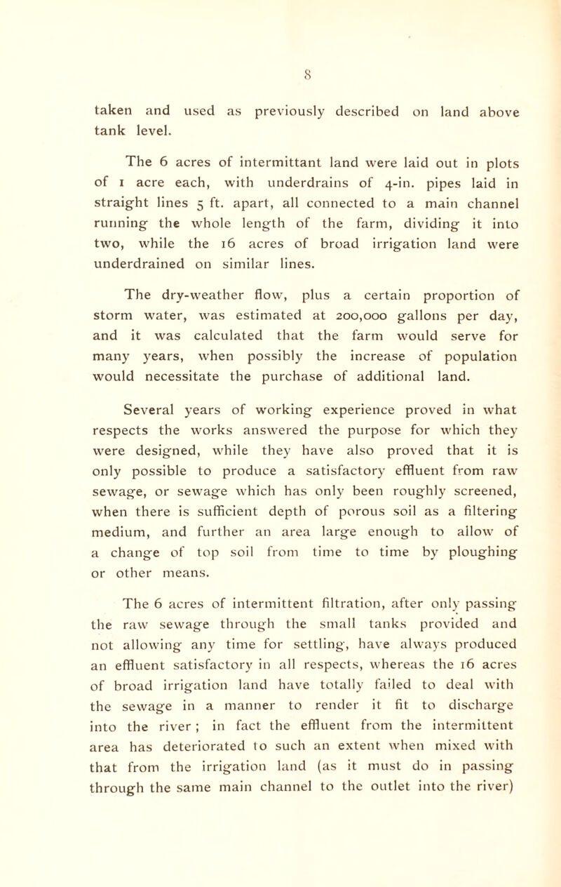 taken and used as previously described on land above tank level. The 6 acres of intermittant land were laid out in plots of i acre each, with underdrains of 4-in. pipes laid in straight lines 5 ft. apart, all connected to a main channel running the whole length of the farm, dividing it into two, while the 16 acres of broad irrigation land were underdrained on similar lines. The dry-weather flow, plus a certain proportion of storm water, was estimated at 200,000 gallons per day, and it was calculated that the farm would serve for many years, when possibly the increase of population would necessitate the purchase of additional land. Several years of working experience proved in what respects the works answered the purpose for which they were designed, while they have also proved that it is only possible to produce a satisfactory effluent from raw sewage, or sewage which has only been roughly screened, when there is sufficient depth of porous soil as a filtering medium, and further an area large enough to allow of a change of top soil from time to time by ploughing or other means. The 6 acres of intermittent filtration, after only passing the raw sewage through the small tanks provided and not allowing any time for settling, have always produced an effluent satisfactory in all respects, whereas the 16 acres of broad irrigation land have totally failed to deal with the sewage in a manner to render it fit to discharge into the river ; in fact the effluent from the intermittent area has deteriorated to such an extent when mixed with that from the irrigation land (as it must do in passing through the same main channel to the outlet into the river)