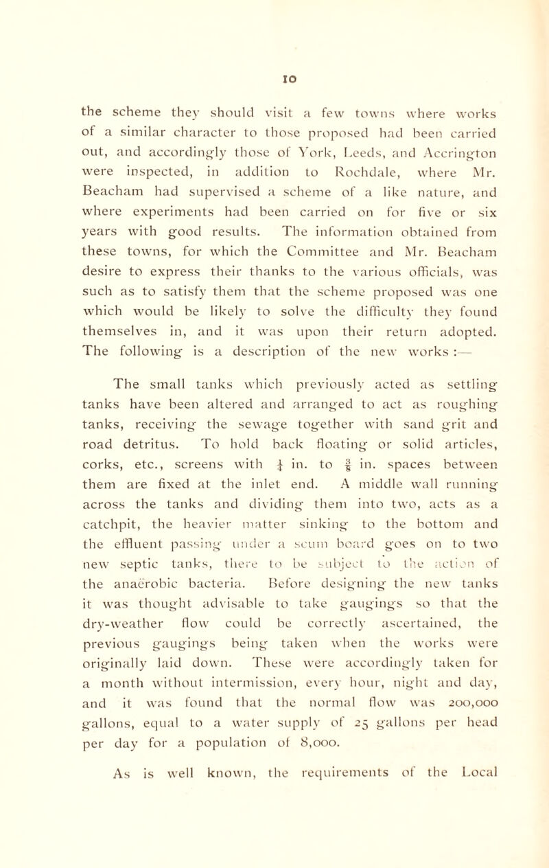 IO the scheme they should visit a few towns where works of a similar character to those proposed had been carried out, and accordingly those of York, Leeds, and Accrington were inspected, in addition to Rochdale, where Mr. Beacham had supervised a scheme of a like nature, and where experiments had been carried on for five or six years with good results. The information obtained from these towns, for which the Committee and Mr. Beacham desire to express their thanks to the various officials, was such as to satisfy them that the scheme proposed was one which would be likely to solve the difficulty they found themselves in, and it was upon their return adopted. The following is a description of the new works :— The small tanks which previously acted as settling tanks have been altered and arranged to act as roughing tanks, receiving the sewage together with sand grit and road detritus. To hold back floating or solid articles, corks, etc., screens with £ in. to § in. spaces between them are fixed at the inlet end. A middle wall running across the tanks and dividing them into two, acts as a catchpit, the heavier matter sinking to the bottom and the effluent passing under a scum board goes on to two new septic tanks, there to be subject to the action of the anaerobic bacteria. Before designing the new tanks it was thought advisable to take gaugings so that the dry-weather flow could be correctly ascertained, the previous gaugings being taken when the works were originally laid down. These were accordingly taken for a month without intermission, every hour, night and day, and it was found that the normal flow was 200,000 gallons, equal to a water supply of 25 gallons per head per day for a population of 8,000. As is well known, the requirements of the Local