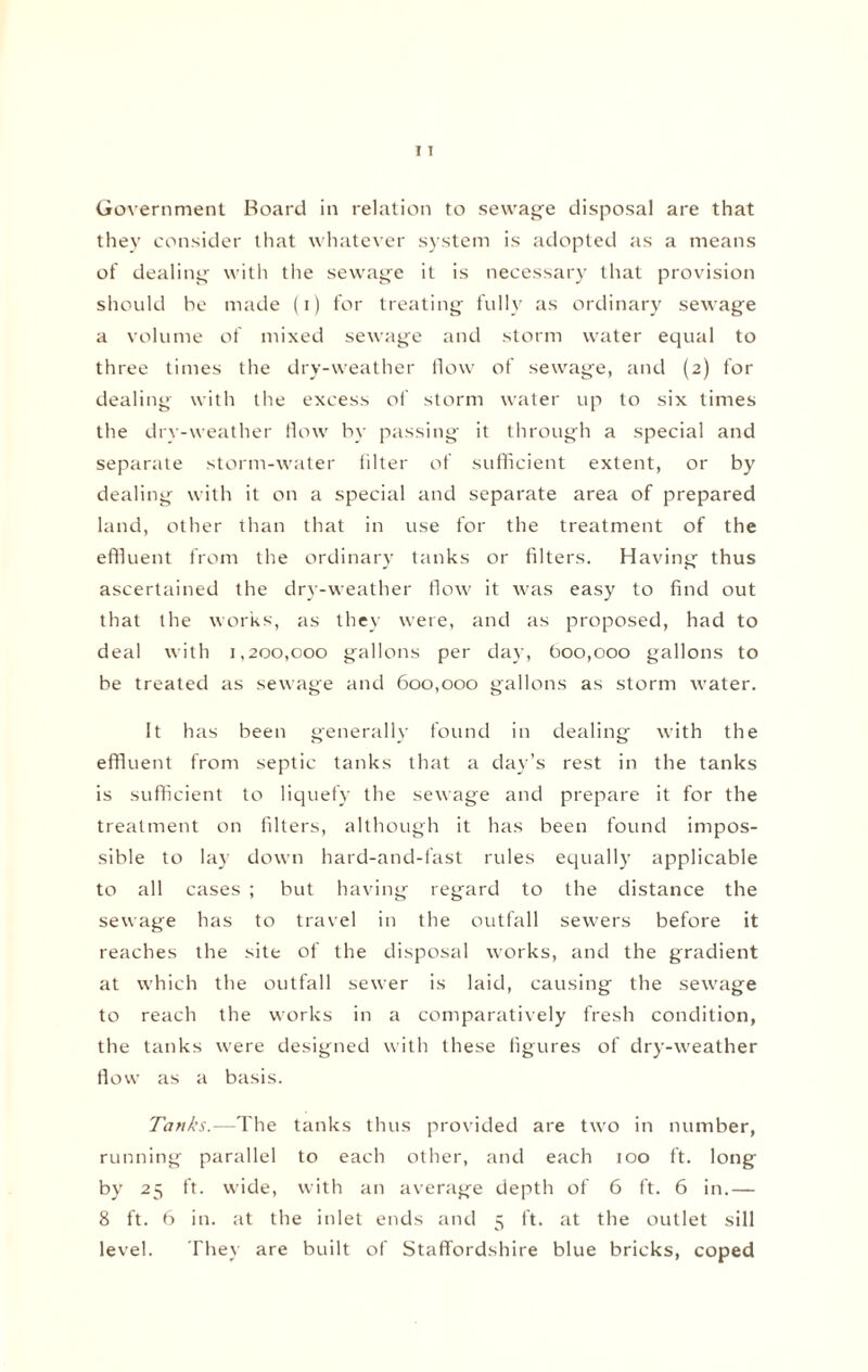 Government Board in relation to sewage disposal are that they consider that whatever system is adopted as a means of dealing with the sewage it is necessary that provision should be made (i) for treating fully as ordinary sewage a volume of mixed sewage and storm water equal to three times the dry-weather flow of sewage, and (2) for dealing with the excess of storm water up to six times the dry-weather flow by passing it through a special and separate storm-water filter of sufficient extent, or by dealing with it on a special and separate area of prepared land, other than that in use for the treatment of the effluent from the ordinary tanks or filters. Having thus ascertained the dry-weather flow it was easy to find out that the works, as they were, and as proposed, had to deal with 1,200,000 gallons per day, boo,000 gallons to be treated as sewage and 600,000 gallons as storm w'ater. It has been generally found in dealing with the effluent from septic tanks that a day’s rest in the tanks is sufficient to liquefy the sewage and prepare it for the treatment on filters, although it has been found impos¬ sible to lay dowm hard-and-fast rules equally applicable to all cases ; but having regard to the distance the sewage has to travel in the outfall sewers before it reaches the site of the disposal works, and the gradient at which the outfall sewer is laid, causing the sew'age to reach the works in a comparatively fresh condition, the tanks wrere designed with these figures of dry-wreather flow as a basis. Tanks.—The tanks thus provided are two in number, running parallel to each other, and each 100 ft. long by 25 ft. w'ide, with an average depth of 6 ft. 6 in.— 8 ft. 6 in. at the inlet ends and 5 ft. at the outlet sill level. They are built of Staffordshire blue bricks, coped