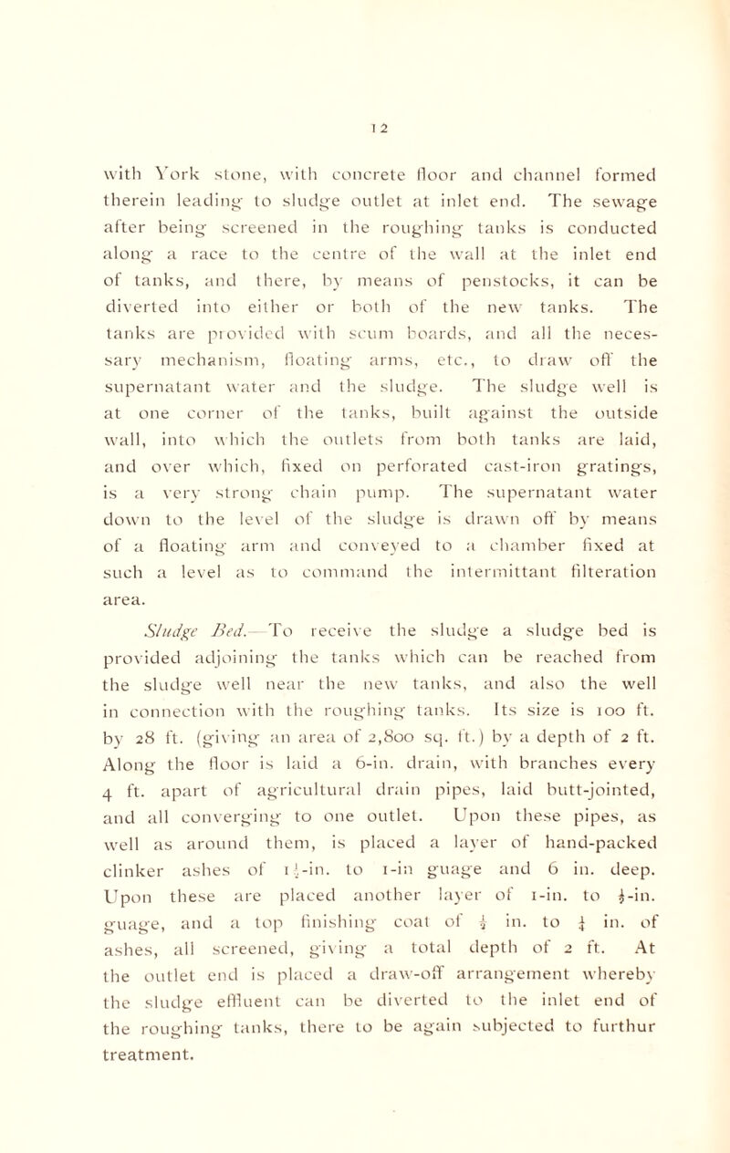 with York stone, with concrete floor and channel formed therein leading to sludge outlet at inlet end. The sewage after being screened in the roughing tanks is conducted along a race to the centre of the wall at the inlet end of tanks, and there, by means of penstocks, it can be diverted into either or both of the new tanks. The tanks are provided with scum boards, and all the neces¬ sary mechanism, floating arms, etc., to draw off the supernatant water and the sludge. The sludge well is at one corner of the tanks, built against the outside wall, into which the outlets from both tanks are laid, and over which, fixed on perforated cast-iron gratings, is a very strong chain pump. The supernatant water down to the level of the sludge is drawn off by means of a floating arm and conveyed to a chamber fixed at such a level as to command the intermittant Alteration area. Sludge Bed.—To receive the sludge a sludge bed is provided adjoining the tanks which can be reached from the sludge well near the new tanks, and also the well in connection with the roughing tanks. Its size is 100 ft. by 28 ft. (givmg an area of 2,800 sq. ft.) by a depth of 2 ft. Along the floor is laid a 6-in. drain, with branches every 4 ft. apart of agricultural drain pipes, laid butt-jointed, and all converging to one outlet. Upon these pipes, as well as around them, is placed a layer of hand-packed clinker ashes of 1 >-in. to i-in guage and 6 in. deep. Upon these are placed another layer of i-in. to i-in. guage, and a top finishing coal of i in. to | in. of ashes, all screened, giving a total depth of 2 ft. At the outlet end is placed a draw-off arrangement whereby the sludge effluent can be diverted to the inlet end of the roughing tanks, there to be again subjected to furthur treatment.
