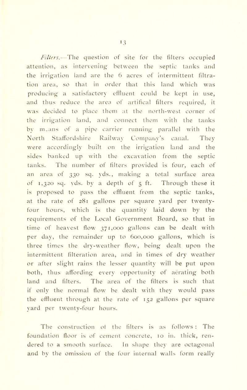 Filters.- The question of site for the filters occupied attention, as intervening’ between the septic tanks and the irrigation land are the 6 acres of intermittent filtra¬ tion area, so that in order that this land which was producing a satisfactory effluent could be kept in use, and thus reduce the area of artifical filters required, it was decided to place them at the north-west corner of the irrigation land, and connect them with the tanks by m_ans of a pipe carrier running parallel with the North Staffordshire Railway Company’s canal. They were accordingly built on the irrigation land and the sides banked up with the excavation from the septic tanks. The number of filters provided is four, each of an area of 330 sq. yds., making a total surface area of 1,320 sq. yds. by a depth of 5 ft. Through these it is proposed to pass the effluent from the septic tanks, at the rate of 281 gallons per square yard per twenty- four hours, which is the quantity laid down by the requirements of the Local Government Board, so that in time of heavest flow 371,000 gallons can be dealt with per day, the remainder up to 600,000 gallons, which is three times the dry-weather flow, being dealt upon the intermittent Alteration area, and in times of dry weather or after slight rains the lesser quantity will be put upon both, thus affording every opportunity of aerating both land and filters. The area of the filters is such that if only the normal flow be dealt with they would pass the effluent through at the rate of 152 gallons per square yard per twenty-four hours. The construction ol the filters is as follows : The foundation floor is of cement concrete, 10 in. thick, ren¬ dered to a smooth surface. In shape they are octagonal and by the omission of the four internal walls form really