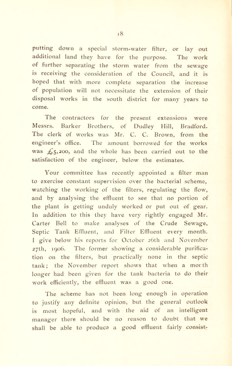 putting down a special storm-water filter, or lay out additional land they have for the purpose. The work of further separating the storm water from the sewage is receiving the consideration of the Council, and it is hoped that with more complete separation the increase of population will not necessitate the extension of their disposal works in the south district for many years to come. The contractors for the present extensions were Messrs. Barker Brothers, of Dudley Hill, Bradford. The clerk of works was Mr. C. C. Brown, from the engineer’s office. The amount borrowed for the works was ^5,200, and the whole has been carried out to the satisfaction of the engineer, below the estimates. Your committee has recently appointed a filter man to exercise constant supervision over the bacterial scheme, watching the working of the filters, regulating the flow, and by analysing the effluent to see that no portion of the plant is getting unduly worked or put out of gear. In addition to this they have very rightly engaged Mr. Carter Bell to make analyses of the Crude Sewage, Septic Tank Effluent, and Filter Effluent every month. I give below his reports for October 26th and November 27th, 1906. The former showing a considerable purifica¬ tion on the filters, but practically none in the septic tank; the November report shows that when a morth longrer had been gfven for the tank bacteria to do their work efficiently, the effluent was a good one. The scheme has not been long enough in operation to justify any definite opinion, but the general outlook is most hopeful, and with the aid of an intelligent manager there should be no reason to doubt that we shall be able to produca a good effluent fairly consist-