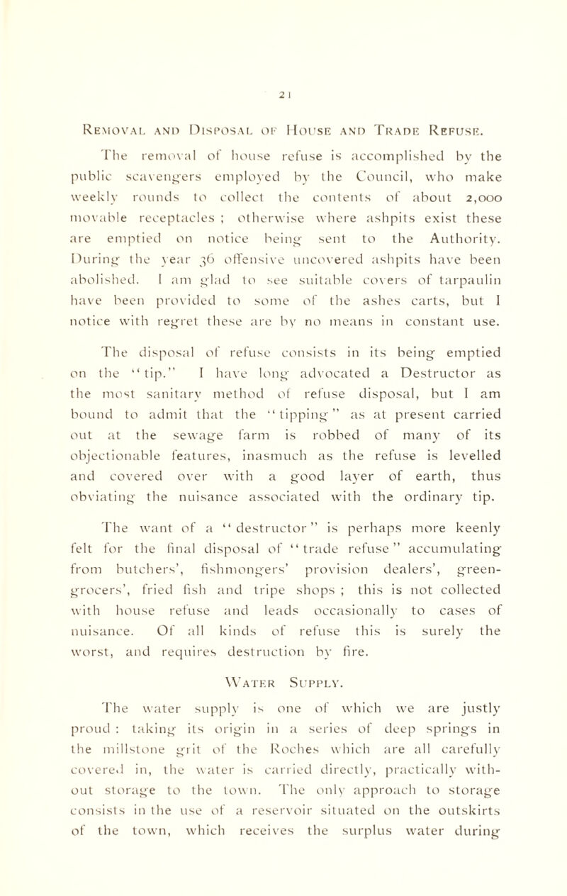 Removal and Disposal of House and Trade Refuse. The removal of house refuse is accomplished by the public scavengers employed by the Council, who make weekly rounds to collect the contents of about 2,000 movable receptacles ; otherwise where ashpits exist these are emptied on notice being sent to the Authority. During the year 36 offensive uncovered ashpits have been abolished. 1 am glad to see suitable covers of tarpaulin have been provided to some of the ashes carts, but I notice with regret these are by no means in constant use. The disposal of refuse consists in its being emptied on the “tip.” I have long advocated a Destructor as the most sanitary method of refuse disposal, but I am bound to admit that the “tipping” as at present carried out at the sewage farm is robbed of many of its objectionable features, inasmuch as the refuse is levelled and covered over with a good layer of earth, thus obviating the nuisance associated with the ordinary tip. The want of a “destructor” is perhaps more keenly felt for the final disposal of “trade refuse” accumulating from butchers’, fishmongers’ provision dealers’, green¬ grocers’, fried fish and tripe shops ; this is not collected with house refuse and leads occasionally to cases of nuisance. Of all kinds of refuse this is surely the worst, and requires destruction by fire. Water Supply. The water supply is one of which we are justly proud : taking its origin in a series of deep springs in the millstone grit of the Roches which are all carefully covered in, the water is carried directly, practically with¬ out storage to the town. The only approach to storage consists in the use of a reservoir situated on the outskirts of the town, which receives the surplus water during