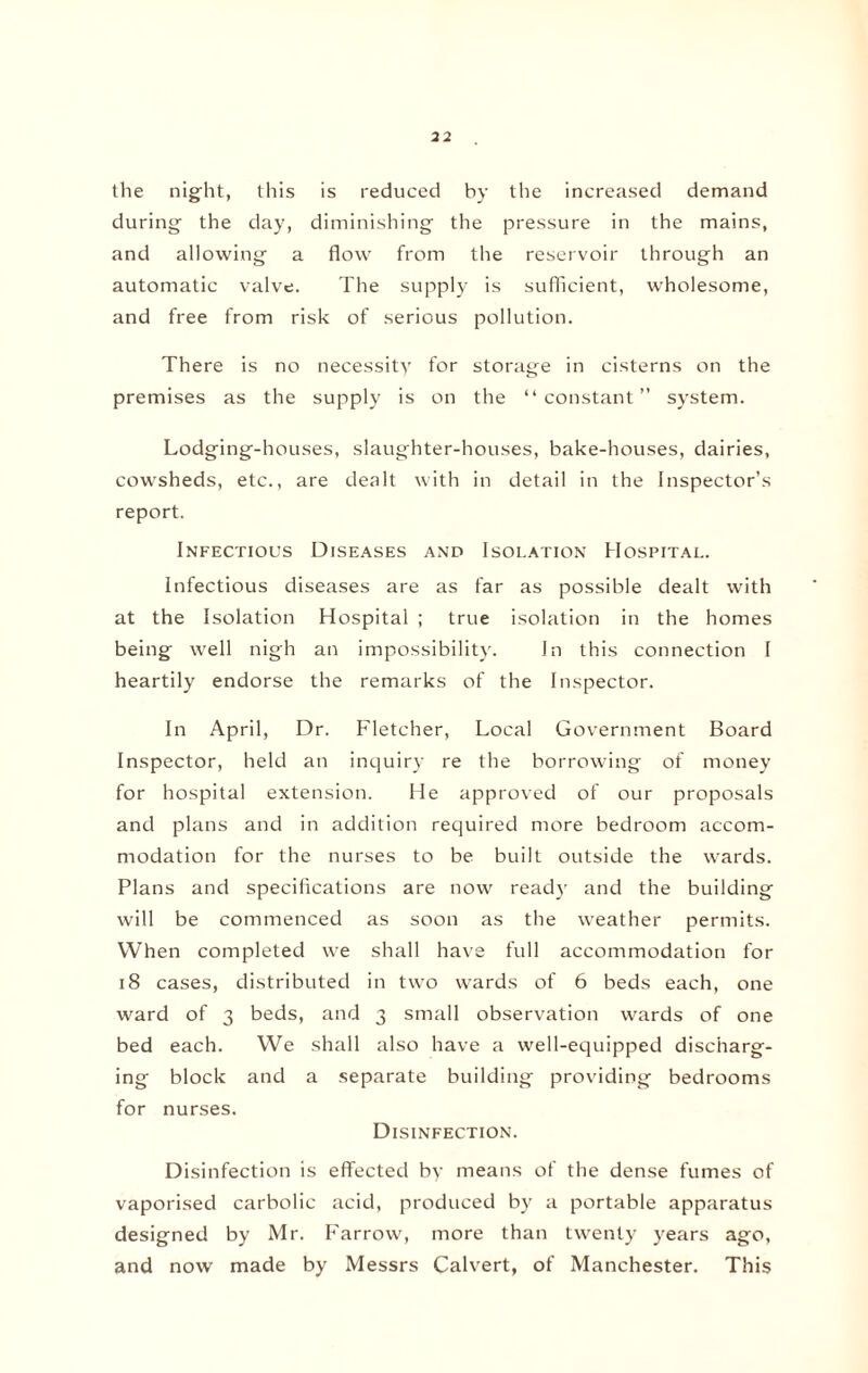 the night, this is reduced by the increased demand during the day, diminishing the pressure in the mains, and allowing a flow from the reservoir through an automatic valve. The supply is sufficient, wholesome, and free from risk of serious pollution. There is no necessity for storage in cisterns on the premises as the supply is on the “constant” system. Lodging-houses, slaughter-houses, bake-houses, dairies, cowsheds, etc., are dealt with in detail in the Inspector’s report. Infectious Diseases and Isolation Hospital. Infectious diseases are as far as possible dealt with at the Isolation Hospital ; true isolation in the homes being well nigh an impossibility. In this connection I heartily endorse the remarks of the Inspector. In April, Dr. Fletcher, Local Government Board Inspector, held an inquiry re the borrowing of money for hospital extension. He approved of our proposals and plans and in addition required more bedroom accom¬ modation for the nurses to be built outside the wards. Plans and specifications are now read}' and the building will be commenced as soon as the weather permits. When completed we shall have full accommodation for 18 cases, distributed in two wards of 6 beds each, one ward of 3 beds, and 3 small observation wards of one bed each. We shall also have a well-equipped discharg¬ ing block and a separate building providing bedrooms for nurses. Disinfection. Disinfection is effected by means of the dense fumes of vaporised carbolic acid, produced by a portable apparatus designed by Mr. Farrow, more than twenty years ago, and now made by Messrs Calvert, of Manchester. This